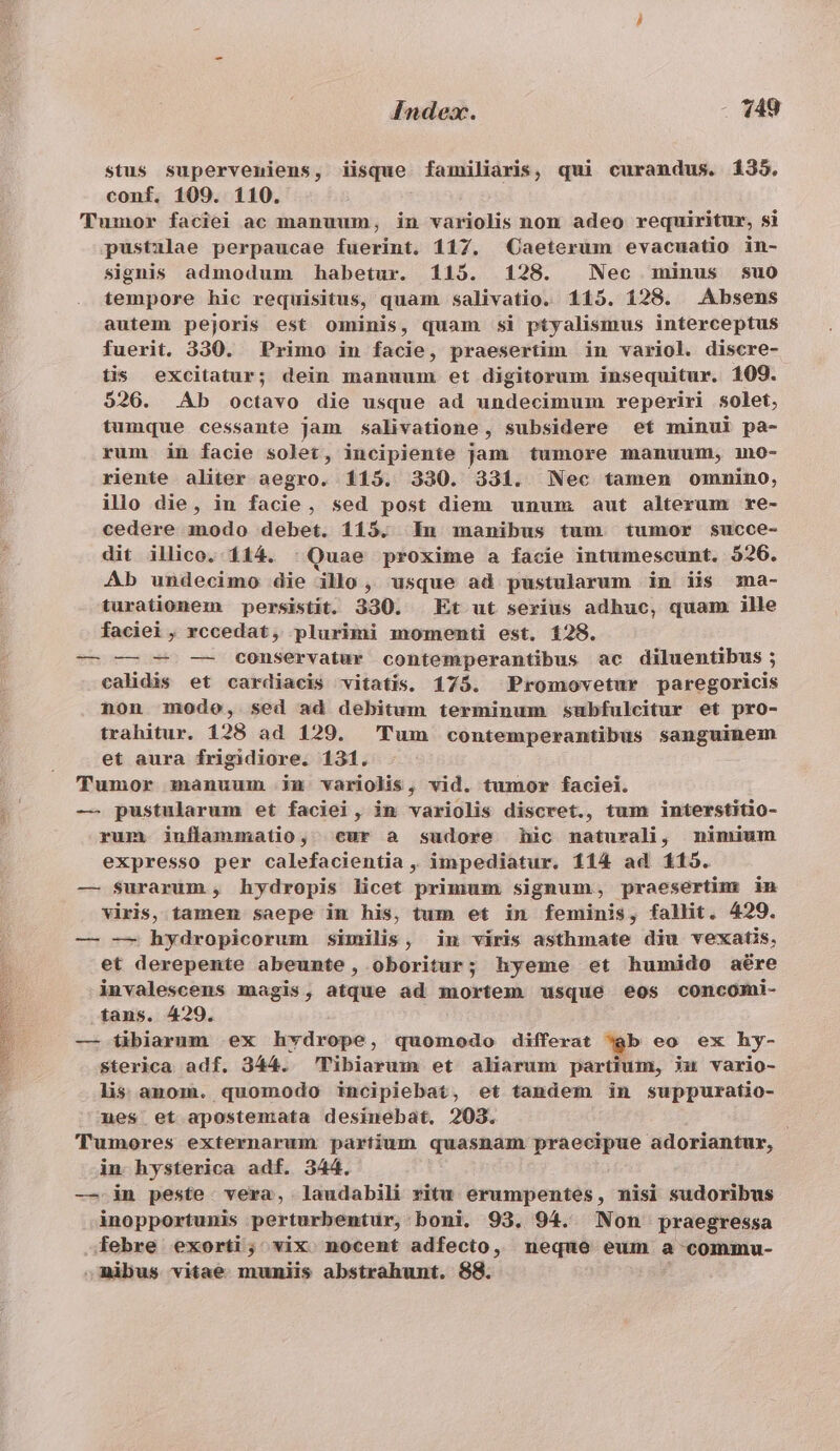 stus superveniens, iisque familiaris, qui curandus. 1335. conf. 109. 110. (Tumor faciei ac manuum, in variolis non adeo requiritur, si pustilae perpaucae fuerint. 117. Caeterum evacuatio in- signis admodum habetur. 115. 128. Nec minus suo tempore hic requisitus, quam salivatio. 115. 128. Absens autem pejoris est ominis, quam si ptyalismus interceptus fuerit. 330. Primo in facie, praesertim in variol. discre- tis excitatur; dein manuum et digitorum insequitur. 109. 526. Ab octavo die usque ad undecimum reperiri solet, tumque cessante Jam salivatione, subsidere et minui pa- rum in facie solet, incipiente jam tumore manuum, mo- riente aliter aegro. 115. 330. 331. Nec tamen omnino, illo die, in facie, sed post diem unum aut alterum re- cedere modo debet. 115. In manibus tum tumor succe- dit illico. 114. : Quae proxime a facie intumescunt. 526. Ab undecimo die illo, usque ad pustularum in iis ma- turationem persistit. 330. Et ut serius adhuc, quam ille faciei , rccedat, plurimi momenti est. 128. — — — -—- conservatur contemperantibus ac diluentibus ; calidis et cardiacis vitatis. 175. Promovetur paregoricis non modo, sed ad debitum terminum subfulcitur et pro- trahitur. 128 ad 129. Tum contemperantibus sanguinem et aura frigidiore. 131. Tumor manuum inm variolis, vid. tumor faciei. — pustularum et faciei, in variolis discret., tum interstitio- rum inflammatio, «cur a sudore hic naturali, nimium expresso per calefacientia , impediatur. 114 ad 115. — surarum, hydropis licet primum signum, praesertim in viris, tamen saepe in his, tum et in feminis, fallit. 429. — — hydropicorum similis, in viris asthmate diu vexatis, et derepente abeunte, oboritur; hyeme et humido aére invalescens magis, atque ad mortem usque eos concomi- tans. 429. — tibiarum ex hvdrope, quomodo differat gb eo ex hy- sterica adf. 344. Tibiarum et aliarum partium, ju vario- lis anom. quomodo incipiebat, et tandem in suppuratio- nes et apostemata desinebat. 203. Tumores externarum partium quasnam praecipue adoriantur, in. hysterica adf. 344. —.in peste. vera, laudabili ritu erumpentes, nisi sudoribus inopportunis perturbentur, boni. 93. 94. Non praegressa febre exorti; vix nocent adfecto, neque eum a commu- ,mibus vitae mumiis abstrahunt. 88.