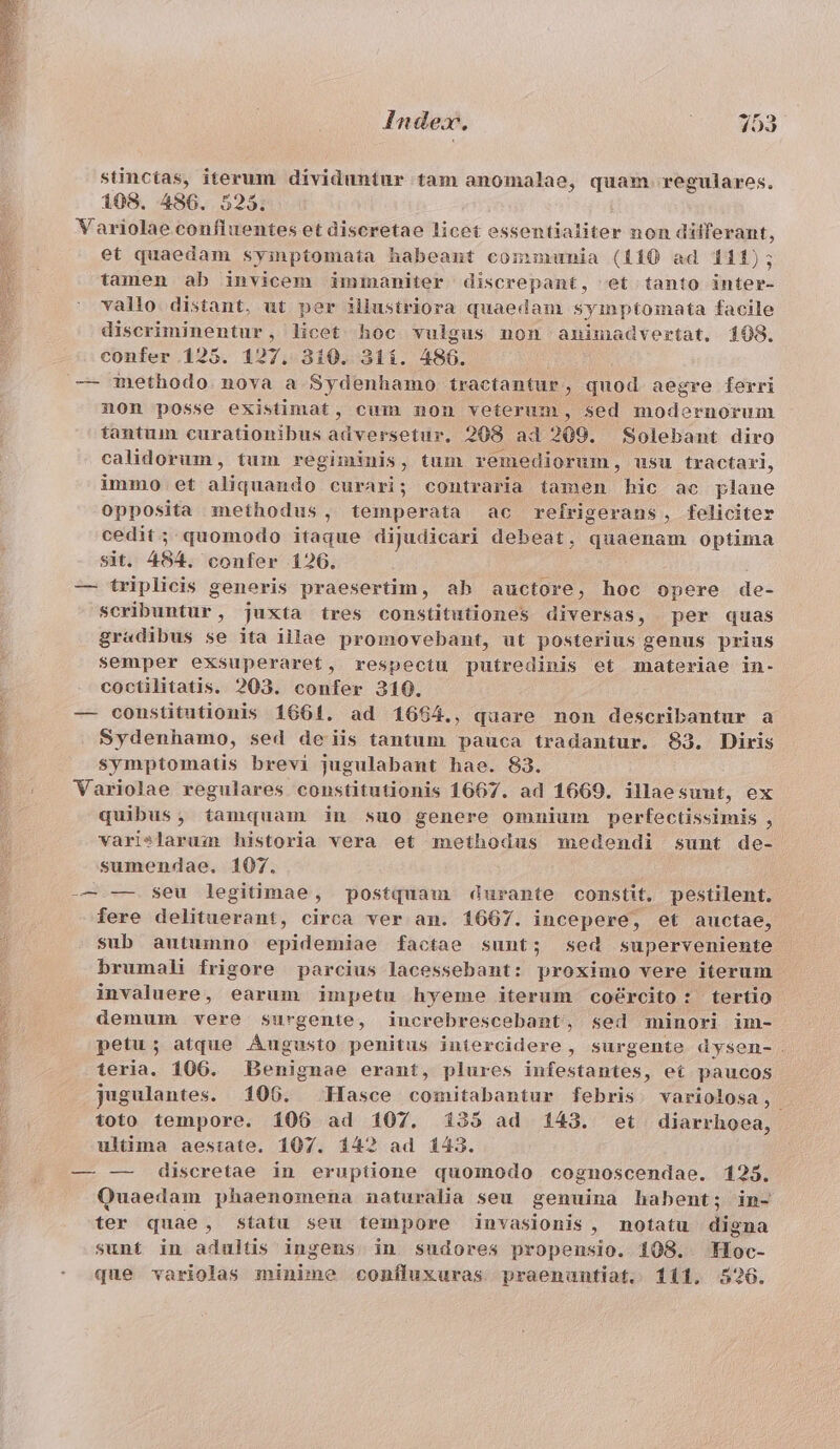 ERA im La e MORIR VASA P T stinctas, iterum dividuntur tam anomalae, quam. regulares. 108. 486. 525. et quaedam syinptomata habeant communia (110 ad 111); tamen ab invicem immaniter discrepant, et tanto inter- vallo distant, ut per illustriora quaedam syinptomata facile discriminentur, licet hoc vulgus non animadvertat, 108. confer 125. 127. 310. 31í. 480. non posse existimat, cum non veterum, sed modernorum tantum curationibus adversetur, 208 ad 209. Solebant diro calidorum, tum regiminis, tum remediorum, usu tractari, immo et aliquando curari; contraria tamen hic ac plane opposita methodus, temperata ac refrigerans, feliciter cedit; quomodo itaque dijudicari debeat, quaenam optima sit. 484. confer 126. — triplicis generis praesertim, ab auctore, hoc opere de- scribuntur, juxta tres constitutiones diversas, per quas gr«dibus se ita illae promovebant, ut posterius genus prius semper exsuperaret, respectu putredinis et materiae in- coctilitatis. 203. confer 310. — constitutionis 1661. ad 1664., quare non describantur a Sydenhamo, sed de iis tantum pauca tradantur. 83. Diris symptomatis brevi jugulabant hae. 83. Variolae regulares constitutionis 1667. ad 1669. illaesunt, ex quibus, tamquam in suo genere omuium perfectissimis , varislarum historia vera et methodus medendi sunt de- sumendae. 107. -— — seu legitimae, postquam durante constit. pestilent. fere delituerant, circa ver an. 1667. incepere, et auctae, sub autumno epidemiae factae sunt; sed superveniente brumali frigore parcius lacessebant: proximo vere iterum invaluere, earum impetu hyeme iterum cocrcito: tertio demum vere surgente, increbrescebant, sed minori im- petu; atque Augusto penitus intercidere , surgente dysen-. teria. 106. Benignae erant, plures infestantes, et paucos jusulantes. 106. Hasce comitabantur febris. variolosa, toto tempore. 106 ad 107. 135 ad 143. et diarrhoea, ultima aestate. 107. 14? ad 143. — —- discretae in eruptione quomodo cognoscendae. 125. Quaedam phaenomena naturalia seu genuina habent; in- ter quae, statu seu tempore invasionis, notatu digna sunt in adultis ingens in sudores propensio. 108. oc-