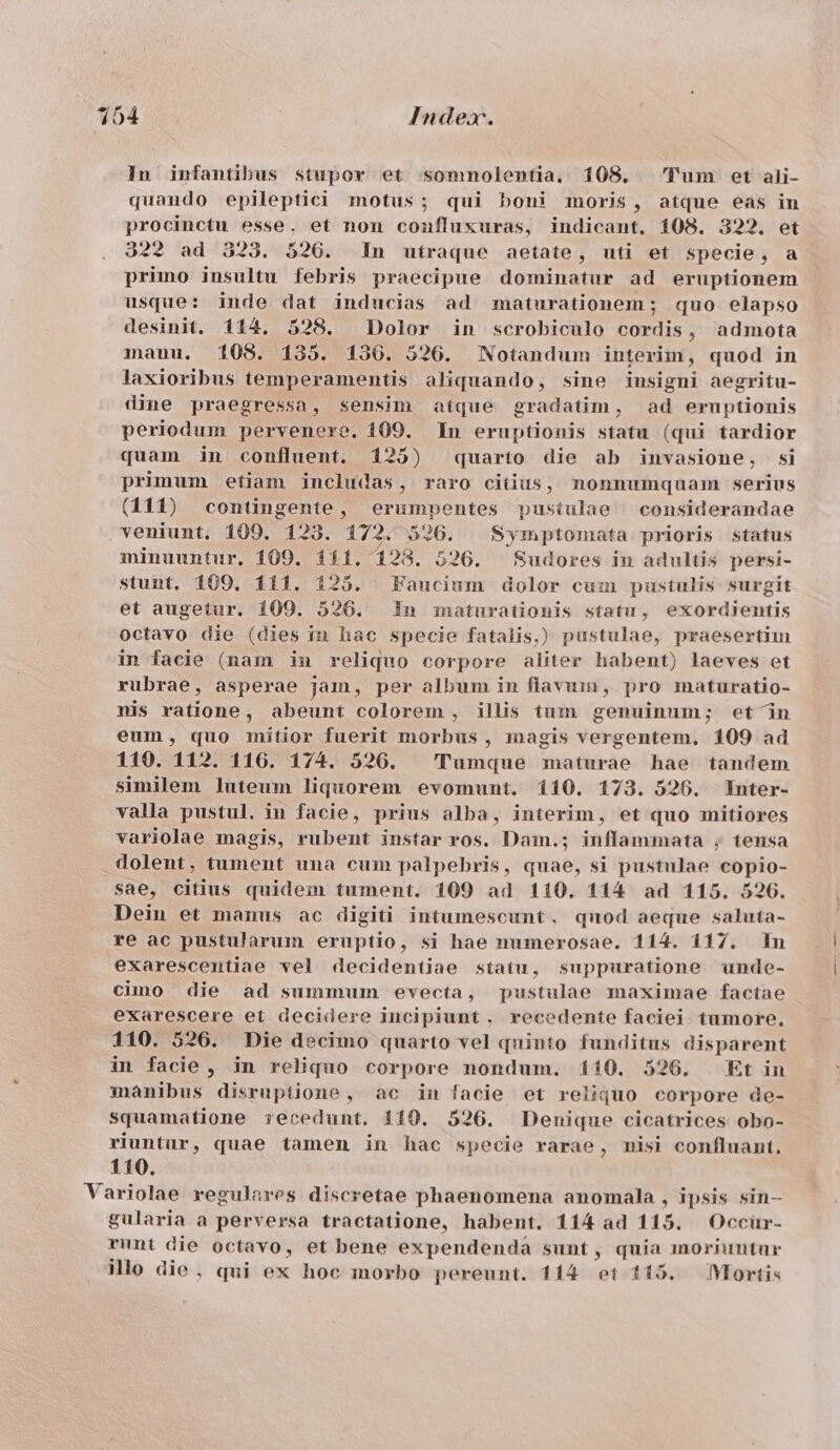 In infantibus stupor et somnolentia. 108. 'Tum et ali- quando epileptici motus; qui boni moris, atque eas in procinctu esse. et non coníluxuras, indicant. 108. 322. et 322 ad 323. 526. In utraque aetate, uti et specie, a primo insultu febris praecipue dominatur ad eruptionem usque: inde dat inducias ad maturationem ; quo elapso desinit. 114. 528. Dolor in scrobiculo dune admota mauu. 108. 135. 1536. 526. Notandum interim, quod in laxioribus temperamentis aliquando, sine insigni aegritu- dine praegressa, sensim atque gradatim, ad eruptionis periodum pervenere. 109. In eruptionis statu (qui tardior quam in confluent. 125) quarto die ab invasione, si primum etiam includas, raro cius, nonnumquam serius (111) contingente, erumpentes pustulae considerandae . veniunt. 109. 123. 172. 526. 8 ymptomata prioris status minuuntur. 109. 111. 123. 526. Sudores in adultis persi- stunt. 109, 111. 125. Faucium dolor cum pustulis surgit et augetur. 109. 526. In maturationis statu, exordientis octavo die (dies in hac specie fatalis.) pustulae, praesertim in facie (nam in reliquo corpore aliter habent) laeves et rubrae, asperae jam, per album in flavum, pro maturatio- nis ratione, abeunt colorem , illis tum genuinum; etin eum, quo mitior fuerit morbus , inagis vergentem. 109 ad 110. 112. 116. 174. 526. 'Tumque maturae hae tandem similem luteum liquorem evomunt. 110. 173. 526. Enter- valla pustul, in facie, prius alba, interim, et quo mitiores variolae magis, rubent instar ros. Dain.; inflammata ; tensa dolent, tument una cum palpebris, quae, si pustulae copio- sae, citius quidem tument. 109 ad 110. 114 ad 115. 526. Dein et manus ac digiti intumescunt. qnod aeque saluta- re ac pustularum eruptio, si hae numerosae. 114. 117. mn exarescentiae vel decidentiae statu, suppuratione unde- cimo die ad summum evecta, pustulae maximae factae exarescere et decidere incipiunt, recedente faciei tumore. 110. 526. Die decimo quarto vel quinto funditus disparent in facie, in reliquo corpore nondum. 110. 526. Et in mánibus disruptione, ac in facie et reliquo corpore de- squamatione recedunt. 110. 526. Denique cicatrices obo- riuntur, quae tamen in hac specie rarae, misi confluant. 110. Variolae regulares discretae phaenomena anomala , ipsis sin— gularia a perversa tractatione, habent. 114 ad 115. Occür- runt die octavo, et bene expendenda sunt, quia moriuntur illo die, qui ex hoc morbo pereunt. 114 ^ 119. Mortis