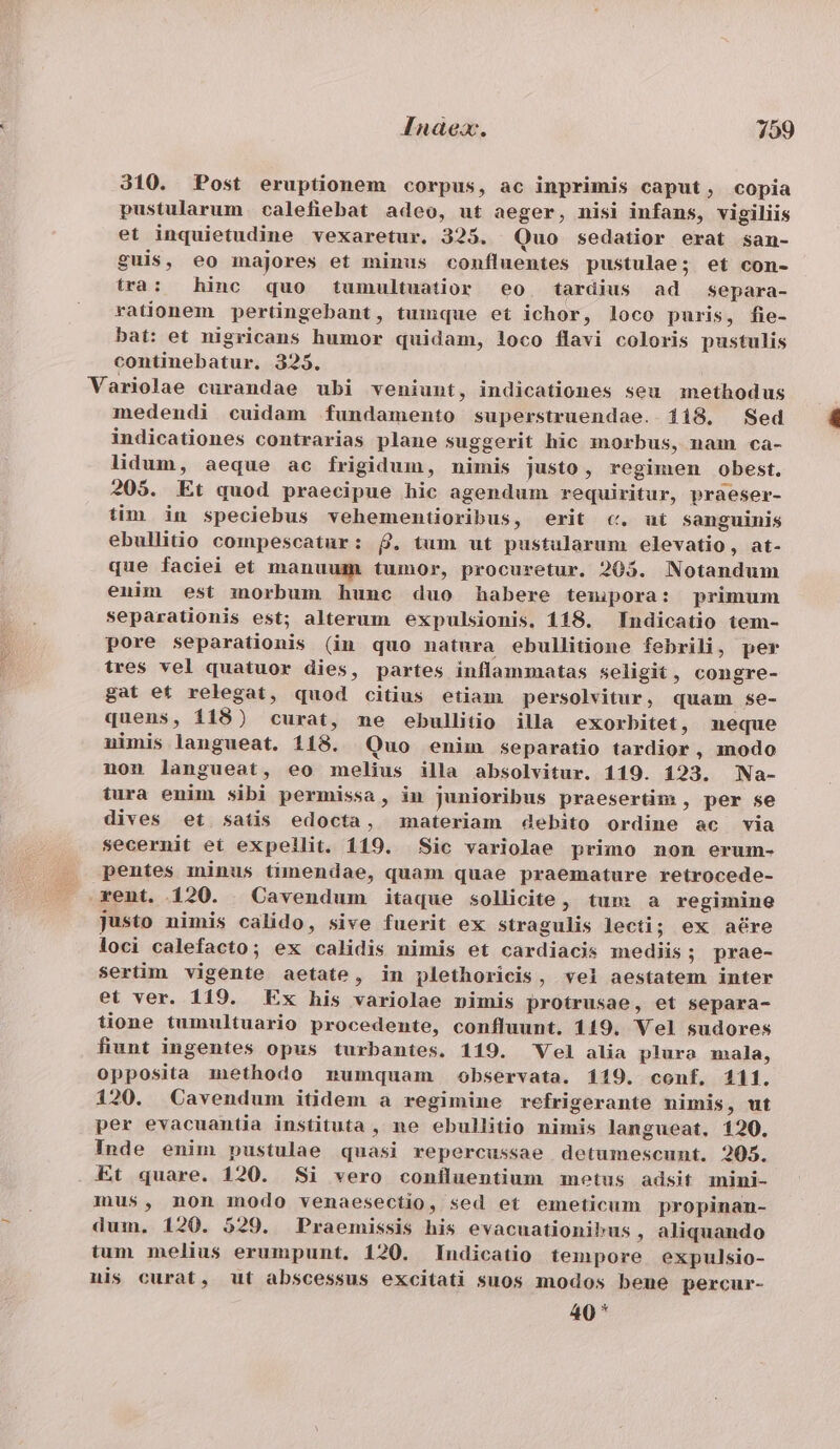 310. Post eruptionem corpus, ac inprimis caput, copia pustularum calefiebat adeo, ut aeger, nisi infans, vigiliis et inquietudine vexaretur. 3235. Quo sedatior erat san- guis, eo majores et minus confluentes pustulae; et con- tra: hinc quo tumultuatior eo tardius ad separa- rationem pertingebant, tumque et ichor, loco puris, fie- bat: et nigricans humor quidam, loco flavi coloris pustulis continebatur. 325. Variolae curandae ubi veniunt, indicationes seu methodus medendi cuidam fundamento superstruendae. 118, Sed indicationes contrarias plane suggerit hic morbus, nam ca- lidum, aeque ac frigidum, nimis justo, regimen obest. 205. Et quod praecipue hic agendum requiritur, praeser- tim in speciebus vehementioribus, erit c. ut sanguinis ebullitio compescatur: 8. tum ut pustularum elevatio, at- que faciei et manuum tumor, procuretur. 205. Notandum enim est morbum hunc duo habere teuipora: primum separationis est; alterum expulsionis, 118. Indicatio tem- pore separationis (in quo natura ebullitione febrili, per tres vel quatuor dies, partes inflammatas seligit , congre- gat et relegat, quod citius etiam persolvitur, quam. se- quens, 118) curat, me ebullitio illa exorbitet, neque uimis langueat. 118. Quo enim separatio tardior, modo non langueat, eo melius illa absolvitur. 119. 123. Na- tura enim sibi permissa, in junioribus praesertim , per se dives et satis edocta, materiam debito ordine ac via secernit ei expellit. 119. Sic variolae primo non erum- |. pentes minus timendae, quam quae praemature retrocede- . rent. 120. Cavendum itaque sollicite, tum a regimine justo nimis calido, sive fuerit ex stragulis lecti; ex aére loci calefacto; ex calidis nimis et cardiacis mediis; prae- sertim vigente aetate, in plethoricis, vel aestatem inter et ver. 119. Ex his variolae nimis protrusae, et separa- tione tumultuario procedente, confluunt. 119. Vel sudores fiunt ingentes opus turbantes. 119. Vel alia plura mala, opposita methodo mumquam observata. 119. conf, 111. 120. Cavendum itidem a regimine refrigerante nimis, ut per evacuanüia instituta , ne ebullitio nimis langueat. 120. Inde enim pustulae quasi repercussae detumescunt. 205. Et quare. 120. $Si vero coníluentium motus adsit mini- mus, non modo venaesectio, sed et emeticum propinan- V dum, 120. 529. Praemissis his evacuationibus , aliquando tum melius erumpunt. 120. Indicatio tempore expulsio- nis curat, ut abscessus excitati suos modos beue percur- 40*