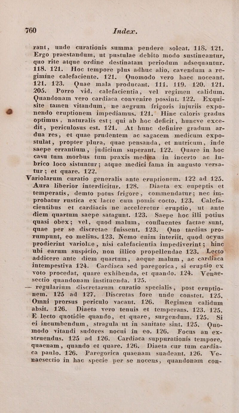 rant, unde curationis summa pendere soleat. 118. 121. Ergo praestandum, ut pustulae debito modo sustineantur, quo rite atque ordine destinatam periodum adsequantur. 118. 121. Hoc tempore plus adhuc alio, cavendum a re- gimine calefaciente. 121. Quomodo vero haec noceant. 121. 123. Quae mala producant. 111. 119. 120. 121. 205. Porro vid. calefacientia, vel regimen calidum. Quandonam vero cardiaca convenire possint. 122. Exqui- site tamen vitandum, mne aegrum Íírigoris injuriis expo- nendo eruptionem impediamus. 121. Hinc caloris gradus optimus, maturalis est; qui ab hoc deficit, huncve exce- dit, periculosus est. 121. At hunc definire gradum ar- dua res, et quae prudentem ac sagacem medicum expo- stulat, propter plura, quae pensanda, et nutricum, inde saepe errantium, judicium superant. 122. Quare in hoc casu tum morbus tum praxis medica in incerto ac lu- brico loco sistuntur; atque inedici fama in angusto versa- tur; et quare. 122. Variolarum curatio generalis ante eruptionem. 122 ad 125. Aura liberior interdicitur. 128. Diaeta ex eupeptis et temperatis, demto potus frigore, commendatur; nec im- probatur rustica ex lacte cum pomis cocto. 123. Calefa- cientibus et cardiacis ne acceleretur eruptio, ut ante diem quartum saepe satagunt. 123. Saepe hoc illi potius quasi obex; vel, quod malum, confluentes factae sunt, quae per se discretae fuissent. 123. Qno tardius pro- rumpunt, eo melius, 123. Nemo enim interiit, quod ocyus prodierint variolze , nisi calefacientia impediverint; hinc ubi earum suspicio, non illico propellendae 123. . Lecto addicere ante diem quartum, aeque malum , ac cardiaca intempestiva 124. Cardíaca sed paregorica, si eruptio ex voto procedat, quare exhibenda, et quando. 124. Venae- sectio quandonam instituenda. 125. — regularium discretarum curatio specialis, post eruptio- nem. 125 ad 127. Discretas fore unde constet. 125. Ommni prorsus periculo vacant. 126. ^ Regimen calidum absit. 126. Diaeta vero tenuis et temperans. 123. 125. E lecto quotidie quando, et quare, surgendum. 125. Si ei incumbendum, stragula ut in sanitate sint. 125. Quo- modo vitandi sudores nocui in eo. 126. Focus an ex- struendus. 125 ad 126. Cardioca suppurationis tempore, quaenam, quando et quare. 126. Diaeta cur tum cardia- ca paulo. 126. Paregorica quaenam suadeant. 126. Ve- naesectio in hac specie per se nocens, quandonam con- *