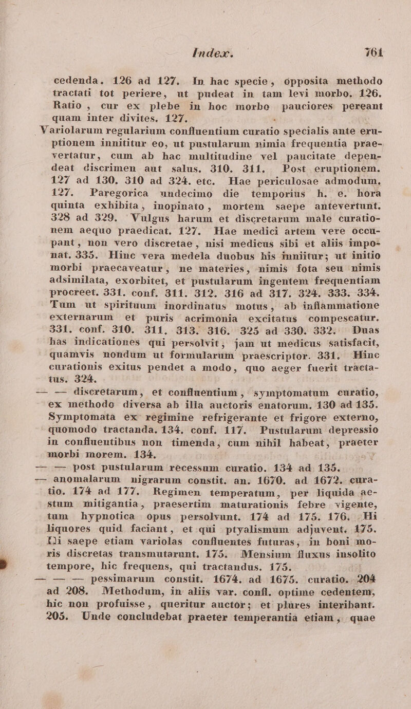 cedenda. 126 ad 127. 1n hac specie, ópposita methodo tractati. tot periere, ut pudeat in tam levi morbo. 1206. Ratio , cur ex plebe iu hoc morbo pauciores pereant quam inter divites. 127. à . Variolarum regularium confluentium curatio specialis ante eru- ptionem innititur eo, ut pustularum nimia frequentia prae- vertatur, cum ab hac multitudine vel paucitate depen- deat discrimen aut salus. 310. 311. Post eruptionem. 127 ad 130. 310 ad 324. etc. Hae periculosae admodum. 127. Paregorica undecimo die temporius h. e. hora quinta exhibita, inopinato, mortem saepe antevertunt. 328 ad 329. Vulgus harum et discretarum male curatio- nem aequo praedicat. 127. Hae medici artem vere occu- pant, non vero discretae , nisi medicus sibi et aliis impo- nat. 335. Hinc vera medela duobus his inniitur; ut initio morbi praecaveatur, ne materies, nimis fota seu nimis adsimilata, exorbitet, et pustalarum ingentem frequentiam procreet. 331. conf. 311. 312. 316 ad 317. 324. 333. 334. Tum ut spirituum inordinatus motus, ab infíammatione externarum et puris acrimonia excitatus compescatur. 331. conf. 310. 311, 313. 316. 323 ad 330. 332. Duas has indicationes qui persolvit, jam ut medicus satisfacit, quamvis nondum ut formularum praescriptor. 331. Hinc curationis exitus pendet a modo, quo aeger fuerit tracta- tus. 324. — -—- diseretarum, et confluentium ,' symptomatum curatio, ex methodo diversa ab illa auctoris enatorum. 130 ad 1395. Symptomata ex regimine refrigerante et frigore externo, quomodo tractanda. 124. conf. 117. Pustularum depressio in conflueutibus non timenda, cum mihil habeat, praeter morbi morem. 134. WV — — post pustularum recessum curatio. 134 ad 1395. — anomalarum nigrarum constit. an. 1670. ad 1672. cura- tio. 174 ad 177. Regimen temperatum, per liquida ae- stum mitigantia , praesertim maturationis febre vigente, tum hypnotica opus persolvunt. 174 ad 175. 176. Hi liquores quid faciant, et qui ptyalismum adjuvent. 175. IL saepe etiam variolas confluentes futuras, in boni mo- ris discretas transmutarunt. 175. | Mensium fluxus inseRto tempore, hic frequens, qui tractandus. 175. — — — pessimarum constit. 1674. ad 1675. curatio. 204 ad 208. Methodum, in aliis var. confl. optime cedentem, hic. non profuisse, queritur auctor; et plures interibant. 205. Unde concludebat praeter temperantia etiam , | quae