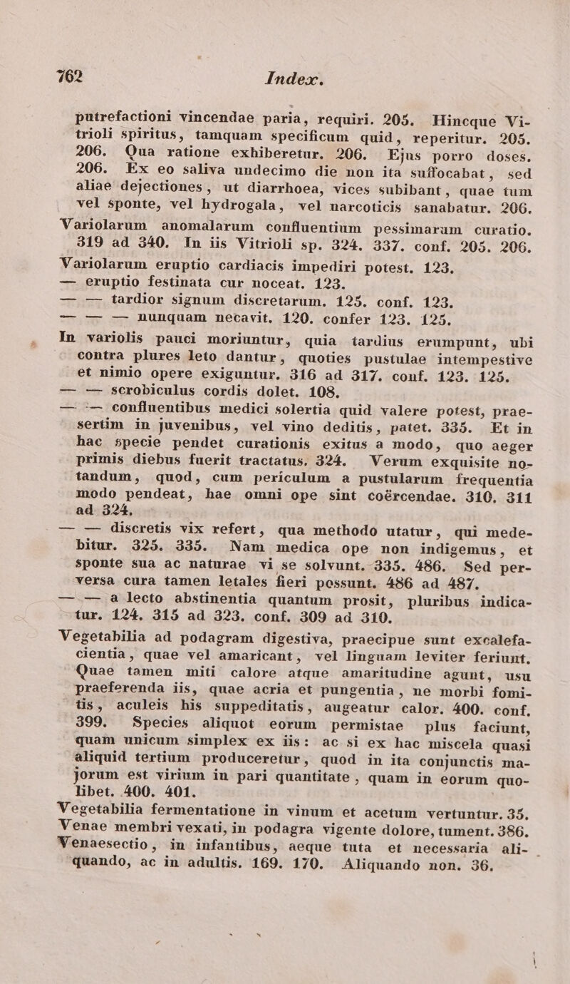 putrefactioni vincendae paria, requiri. 205. Hincque Vi- trioli spiritus, tamquam specificum quid, reperitur. 205. 206. Qua ratione exhiberetur. 206. Ejus porro doses. 206. Ex eo saliva undecimo die non ita suffocabat, sed aliae dejectiones, ut diarrhoea, vices subibant, quae tum vel sponte, vel hydrogala, vel narcoticis sanabatur. 206. Variolarum anomalarum confluentium pessimarum curatio. 319 ad 340. In iis Vitrioli sp. 324. 337. conf. 205. 206. Variolarum eruptio cardiacis impediri potest. 123. — eruptio festinata cur noceat. 123. — —- tardior signum discretarum. 125. conf. 123. — — — nunquam necavit. 120. confer 123. 125. In variolis pauci moriuntur, quia tardius erumpunt, ubi contra plures leto dantur, quoties pustulae intempestive et nimio opere exiguntur, 316 ad 317. conf. 123. 125. — — scrobiculus cordis dolet. 108. — -— confluentibus medici solertia quid valere potest, prae- sertüim in juvenibus, vel vino deditis, patet. 335. Et in hac s$pecie pendet curationis exitus a modo, quo aeger primis diebus fuerit tractatus. 324. — Verum exquisite no- tandum, quod, cum periculum a pustularum íÍrequentia modo pendeat, hae omni ope sint coércendae. 310. 311 ad 324. — -—- discretis vix refert, qua methodo utatur, qui mede- bitur. 325. 335. Nam medica ope non indigemus, et sponte sua ac naturae vi se solvunt. 335. 486. Sed per- versa cura tamen letales fieri possunt. 486 ad A487. — -—- a lecto abstinentia quantum prosit, pluribus indica- tur. 124, 315 ad 323. conf. 309 ad 310. Vegetabilia ad podagram digestiva, praecipue sunt excalefa- cientia, quae vel amaricant, vel linguam leviter feriunt. Quae tamen miti calore atque amaritudine agunt, usu praeferenda iis, quae acria et pungentia, ne morbi fomi- tis, aculeis his suppeditatis, augeatur calor. 400. conf, 399. Species aliquot eorum permistae plus faciunt, quam unicum simplex ex iis: ac si ex hac miscela quasi aliquid tertium produceretur, quod in ita conjunctis ma- jorum est virium in pari quantitate ; quam in eorum quo- libet. 400. 401. Vegetabilia fermentatione in vinum et acetum vertuntur. 35. Venae membri vexati, in podagra vigente dolore, tument. 386. Venaesectio, in infantibus, aeque tuta et necessaria ali- : quando, ac in adultis. 169. 170. Aliquando non. 36.