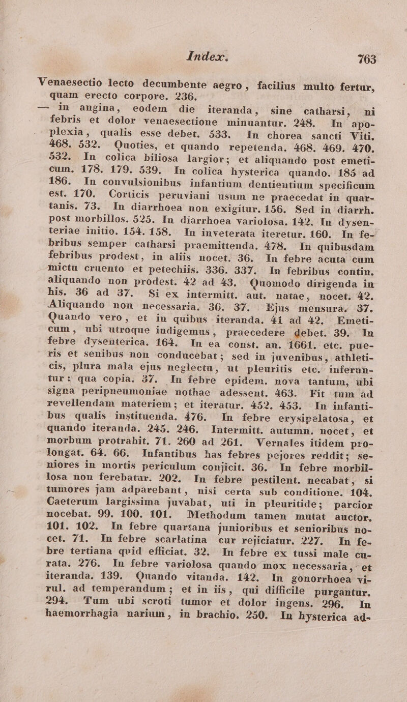 quam erecto corpore. 236. febris et dolor venaesectione minuantur. 248. In apo- plexia, qualis esse debet. 533. In chorea sancti Viti. 468. 532. Quoties, et quando repetenda. 468. 469. 470. 532. In colica biliosa largior; et aliquando post emeti- cum. 178. 179. 539. In colica hysterica quando. 185 ad 186. In convulsionibus infantium dentieutium specificum est. 170. Corticis peruviani usum ne praecedat in quar- tanis. 73. In diarrhoea non exigitur. 156. Sed in diarrh. post morbillos. 525. In diarrhoea variolosa. 142. In dysen- teriae initio. 154. 158. In inveterata iteretur. 160. In fe- bribus semper catharsi praemittenda. 478. Ln quibusdam febribus prodest, iu aliis nocet. 36. In febre acuta cum mictu cruento et petechiis. 336. 337. In febribus contin. aliquando non prodest. 42 ad 43. Quomodo dirigenda in his. 36 ad 37. Si ex intermitt. aut. natae, nocet. 42. Aliquando non mecessaria. 36. 37. Ejus mensura. 37. Quando vero, et in quibus iteranda. 41 ad 42. Emeti- cum, ubi utroque indigemus, praecedere debet. 39. In febre dysenterica. 164. In ea const. an. 1661. etc. pue- ris et senibus non conducebat; sed in juvenibus, athleti- cis, plura mala ejus neglecta, ut pleuritis etc. iuferun- tur: qua copia. 37. In febre epidem. nova tantum, ubi signa peripneumoniae nothae adessent. 463. Fit tum àd revellendam materiem; et iteratur. 452. 453. In infanti- quando iteranda. 245. 246. Iatermitt. autumn. nocet , et morbum protrahit. 71. 260 ad 261. Vernales itidein pro- longat. 64. 66. Infantibus has febres pejores reddit; se- niores in mortis periculum conjicit. 36. In febre morbil- losa non ferebatar. 202. In febre pestilent. necabat, si tumores jam adparebant, misi certa sub conditione. 104. Caeterum largissima juvabat, uti in pleuritide; parcior nocebat. 99. 100. 101. Methodum tamen mutat auctor. 101. 102. In febre quartana junioribus et senioribus no- cet. 71. In febre scarlatina cur rejiciatur. 227. In fe- bre tertiana quid efficiat. 32. In febre ex tussi male cu- rata. 276. In febre variolosa quando mox necessaria , et iteranda. 139. Quando vitanda. 142. In gonorrhoea vi- rul. ad temperandum ; et in iis, qui difficile purgantur. 294. Plum ubi scroti tumor et dolor ingens. 296. In haemorrhagia narium, in brachio, 250. In hysterica ad-