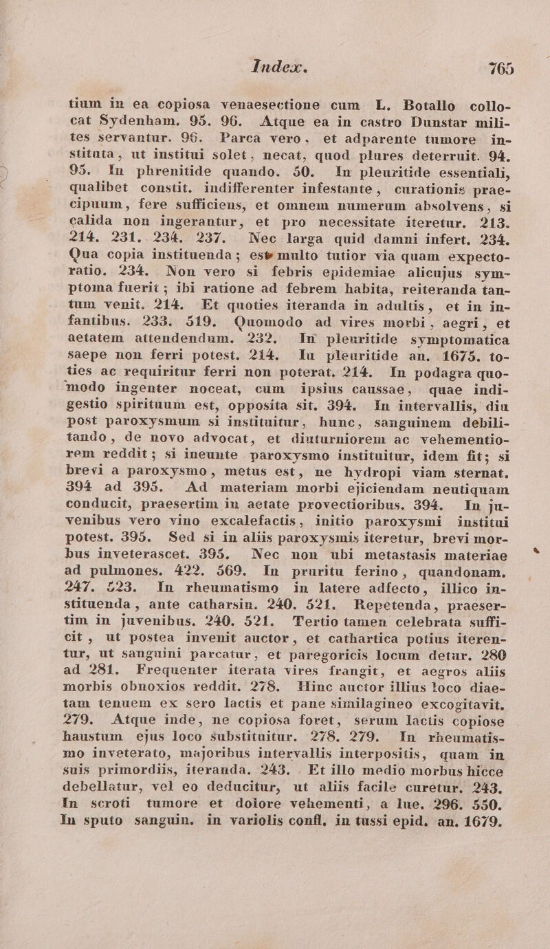 tium in ea copiosa venaesectione cum L. Botallo collo- cat Sydenham. 95. 96. Aique ea in castro Dunstar mili- tes servantur. 96. Parca vero. et adparente tumore in- stitata, ut institui solet, necat, quod plures deterruit. 94, 95. 1n phrenitide quando. 50. In pleuritide essentiali, qualibet constit. indifferenter infestante, curationis prae- cipuum, fere sufficiens, et omnem numerum absolvens, si calida non ingerantur, et pro necessitate iteretur. 213. 214. 231.. 234. 237. Nec larga quid damni infert. 234. Qua copia instituenda ; est multo tutior via quam expecto- ratio. 234. Non vero si febris epidemiae alicujus sym- ptoma fuerit; ibi ratione ad febrem habita, reiteranda tan- tum venit. 214. Et quoties iteranda in adultis, et in in- fanübus. 233. 519. Quomodo ad vires morbi, aegri, et aetatem attendendum. 232. In pleuritide symptomatica saepe non ferri potest. 214. Iu pleuritide an. 1675. to- ties ac requiritur ferri non poterat. 214. In podagra quo- odo ingenter noceat, cum ipsius caussae, quae indi- gestio spirituum est, opposita sit. 394. In intervallis, diu post paroxysmum si instituitur, hunc, souguinem debili- tando, de novo advocat, et dinturniorem ac vehementio- rem reddit; si ineunte paroxysmo instituitur, idem fit; si brevi à paroxysmo, metus est, ne hydropi viam sternat. 394 ad 395. Ad materiam morbi ejiciendam neutiquam conducit, praesertim iu aetate provectioribus. 394. In ju- venibus vero vino excalefactis, initio paroxysmi institui potest. 395. Sed si in aliis paroxysmis iteretur, brevi mor- bus inveterascet. 395. — Nec non ubi metastasis materiae ad pulmones. 422. 569. In pruritu ferino, quandonam. 247. 223. In rheumatismo in latere adfecto, illico in- stituenda , ante catharsin. 240. 521. Repetenda, praeser- tim in juvenibus. 240. 521. Tertio tamen celebrata suffi- cit , ut postea invenit auctor, et cathartica potius iteren- tur, ut sanguini parcatur, et paregoricis locum detur. 280 ad 281. Frequenter iterata vires frangit, et aegros aliis morbis obnoxios reddit. 278. Tlinc auctor illius oco diae- tam tenuem ex sero lactis et pane similagineo excogitavit. 279. Atque inde, ne copiosa foret, serum lactis copiose haustum ejus loco sSubstituitur. 278. 279. In rbeumatis- mo inveterato, majoribus intervallis interpositis, quam in suis primordiis, iteranda. 243. . Et illo medio morbus hicce debellatur, vel eo deducitur, ut aliis facile curetur. 243. Ín scroti tumore et doiore vehementi, a lue. 296. 550. Iu sputo sanguin. in variolis confl, in tussi epid. an. 1679.