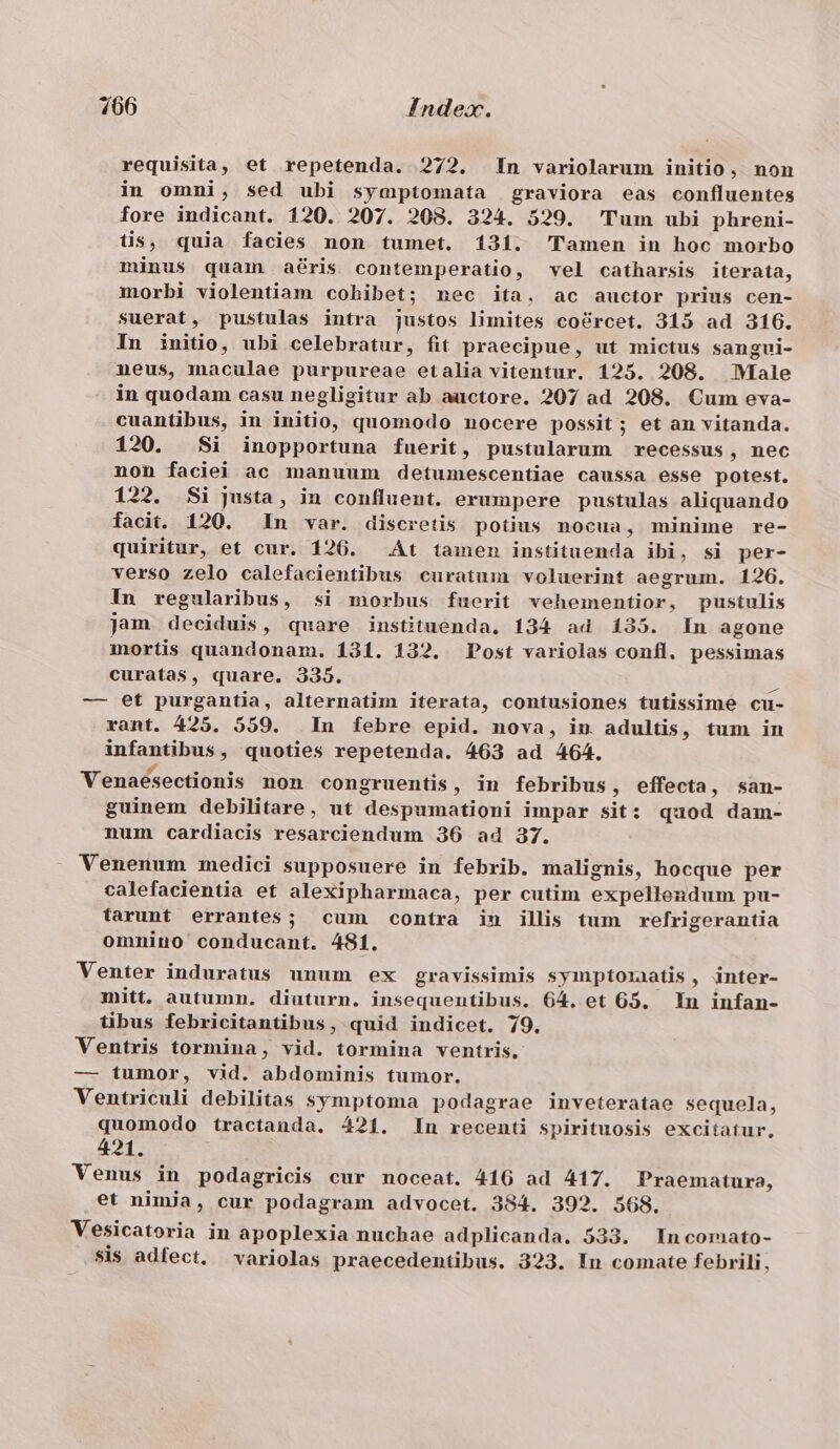 1066 Index. requisita, et repetenda. 272. In variolarum initio, non in omni, sed ubi symptomata graviora eas confluentes fore indicant. 120. 207. 208. 324. 529. Tum ubi phreni- tis, quia facies non tumet. 131. Tamen in hoc morbo minus quam aris contemperatio, vel catharsis iterata, morbi violentiam cohibet; nec ita. ac auctor prius cen- Suerat, pustulas intra justos limites coércet. 315 ad 3106. In initio, ubi celebratur, fit praecipue, ut mictus sangui- neus, maculae purpureae etalia vitentur. 125. 208. Male in quodam casu negligitur ab auctore. 207 ad 208. Cum eva- cuantibus, in initio, quomodo nocere possit; et an vitanda. 120. Si inopportuna fuerit, pustularum recessus, nec non faciei ac manuum detumescentiae caussa esse potest. 122. Si justa, in confluent. erumpere pustulas aliquando facit. 120. In var. discretis potius nocua, minime re- quiritur, et cur. 126. At tamen instituenda ibi, si per- verso zelo calefacientibus curatum voluerint aegrum. 126. In regularibus, si morbus fuerit vehementior, pustulis jam deciduis, quare instituenda, 134 ad 135. In agone mortis quandonam. 131. 132. Post variolas confl, pessimas curatas, quare. 339. Nm — et purgantia, alternatim iterata, contusiones tutissime cu- rant. 425. 559. In febre epid. nova, in adultis, tum in infantibus, quoties repetenda. 463 ad 464. Venaeésectionis non congruentis, in febribus, effecta, san- guinem debilitare, ut despumationi impar sit: quod dam- num cardiacis resarciendum 36 a4 37. Venenum medici supposuere in febrib. malignis, hocque per calefacientia et alexipharmaca, per cutim expellendum pu- farunt errantes; cum contra in illis tum refrigerantia omnino conducant. 481. Venter induratus unum ex gravissimis syimnptoiaatis, inter- mitt. autumn. diuturn. insequentibus. 64. et 65. In infan- tibus febricitantibus, quid indicet. 79. Ventris tormina, vid. tormina ventris. — tumor, vid. abdominis tumor. Ventriculi debilitas symptoma podagrae inveteratae sequela, quomodo tractanda. 421. In recenti spirituosis excitatur, 421. Venus in podagricis cur noceat. 416 ad 417. Praematura, et nimja, cur podagram advocet. 384. 392. 568. Vesicatoria in apoplexia nuchae adplicanda. 533. In comato- $1$ adfect. variolas praecedentibus. 323. In comate febrili,