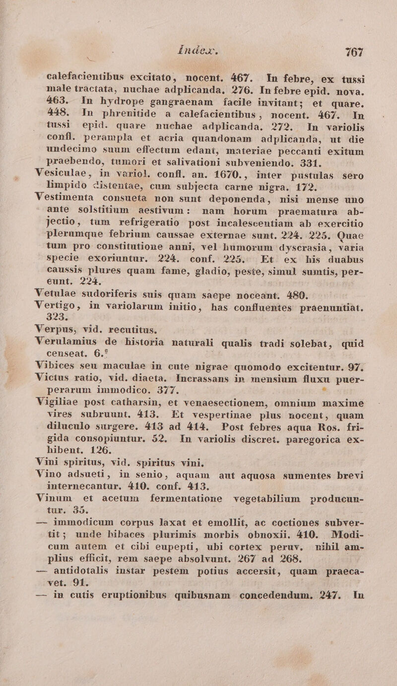 calefacientibus excitato, nocent. 467. Yn febre, ex tussi male tractata, nuchae adplicanda. 276. In febre epid. nova. 463. 1n hydrope gangraenam facile invitant; et quare. 448. In phremitide a calefacientibus, nocent. 467. In tussi epid. quare nuchae adplicanda. 272. In variolis confl. perampla et acria quandonam adplicanda, ut die undecimo suum effectum edant, materiae peccanti exitum praebendo, tumori et salivationi subveniendo. 331. Vesiculae, in variol. confl. an. 1670., inter pustulas sero limpido Zistentae, cum subjecta carne nigra. 172. Vestimenta consueta non sunt deponenda, misi mense uno ante solstitium aestivum: nam horum praematura ab- jectio, tum refrigeratio post incalescentiam ab exercitio plerumque febrium caussae externae sunt. 224. 225. Quae tum pro constitutione anni, vel humorum dyscrasia, varia specie exoriuntur. 224. conf. 225. Et ex his duabus caussis plures quam fame, gladio, peste, simul sumtis, per- eunt. 224. Vetulae sudoriferis suis quam saepe noceant. 480. Vertigo, in variolarum initio, has confluentes praenunmtiat. 323. Verpus, vid. recutitus. Verulamius de historia naturali qualis tradi solebat, quid censeat. 6.* Vibices seu maculae in cute nigrae quomodo excitentur. 97. Victus ratio, vid. diaeta. Incrassans im snensium fluxu puer- perarum immodico. 377. ? Vigiliae post catharsin, et venaesectionem, omnium maxime vires subruunt. 413. Et vespertinae plus nocent, quam diluculo surgere. 413 ad 414. Post febres aqua Ros. fri- gida consopiuntur. 52. n variolis discret. paregorica ex- hibent. 126. Vini spiritus, vid. spiritus vini. Vino adsueti, in senio, aquam aut aquosa sumentes brevi internecantur. 410. conf. 413. Vinum et acetum fermentatione vegetabilium producun- tur. 395. — immodicum corpus laxat et emollit, ac coctiones subver- tit; unde hibaces plurimis morbis obnoxii. 410. VIodi- cum autem et cibi eupepti, ubi cortex peruv. nihil am- plius efficit, rem saepe absolvunt. 267 ad 268. | — antidotalis instar pestem potius accersit, quam praeca- vet. 91. — in cutis eruptionibus quibusnam concedendum. 247. in