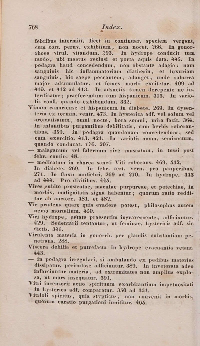 febribus intermitt. licet in continuar. speciem vergant, cum cort. peruv. exhibitum , non nocet. 266. In gonor- rhoea virul. vitandum. 293. In hydrope conducit tum modo, ubi meatus reclusi et porta aquis data. 445. In podagra haud concedendum, non obstante adagio: nam sanguinis hic inflammatoriam diathesin, et luxuriam sanguinis, hic saepe peccantem, adauget, unde saburra major adcumulatur, et fomes morbi excitetur. 409 ad 410. et 412 ad 413. In adsuetis tamen derepente ne in- terdicatur; praeferendum tum hispanicum. 413. In vario- lis confl. quando exhibendum. 332. Vinum canariense et hispanicum in diabete. 269. In dysen- teria ex tormin. ventr. 473. In hysterica adf. vel solum vel aromatisatum, omni nocte, hora somni, mira facit. 364. In infantibus purgantibus debilitatis, cum herbis roboran- tibus. 359. In' podagra quandonam concedendum, sed cum exercitio. 413. 421. In variolis anom, semicoctum, quando conducat. 176. 207. — malaganum vel falernum sive muscatum, in tussi post febr. contin. 48. ^ — medicatum in chorea sancti Viti roborans. 469. 532. In diabete. 269. In febr. tert. vern. pro pauperibus. 271. In fluxu muliebri. 269 ad 270. In hydrope. 443 ad 444. Pro. divitibus. 445. Vires subito prostratae, maculae purpureae, et petechiae, in morbis, malignitatis signa habentur; quorum ratio reddi- tur ab auctore. 481. et 482. Vir prudens quare quis evadere potest, philosophus autem nemo mortalium. 450. Viri hydrope, àétate praesertim ingravescente, adficiuntur. .429. Sedentarii tentantur, ut feminae, hystericis adf. sic dictis. 341. Virulenta materia in gonorrh. per glandis substantiam pe- netrans. 288. Viscera debilia et putrefacta in hydrope evacuantia vetant. 443. — in podagra irregulari, si ambulando ex pedibus materies dissipatur, periculose adficiuntur. 389. In inveterata adeo infarciuntur materia, ad extremitates non amplius explo- $a, ut mors insequatur. 391. Vitri incensorii actio spirituum exorbitantium impetuositati in hysterica adf. comparatur. 390 ad 351. Vitioli spiritus, quia stypticus, non convenit in morbis, quorum curatio purgationi innititur. 465.