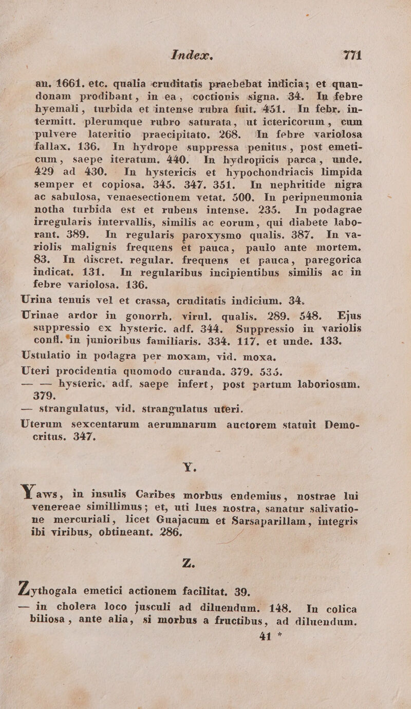 an. 1661. etc. qualia ;cruditatis praebebat indicia; et quan- donam prodibant, in ea, coctionis signa. 34. In febre hyemali, turbida et intense rubra fuit. 451. In febr. in- termitt. plerumque rubro saturata, ut ictericorum , cum pulvere lateritio praecipitato. 268. ^ In febre variolosa fallax. 136. In hydrope suppressa penitus, post emeti- cum, Saepe iteratum. 440. In hydropicis parca, unde, 429 ad 430. In hystericis et hypochondriacis limpida semper et copiosa. 345. 347. 351. In nephritide nigra ac sabulosa, venaesectionem vetat. 500. In peripneumonia notha turbida est et rubens intense. 235. In podagrae irregularis intervallis, similis ac eorum, qui diabete labo- rant. 389. In regularis paroxysmo qualis. 387. In va- riolis malignis frequens et pauca, paulo ante mortem. 83. In discret. regular. frequens et pauca, paregorica indicat. 131. In regularibus incipientbus similis ac in febre variolosa. 136. Urina tenuis vel et crassa, cruditatis indicium. 34. Urinae ardor in gonorrh, virul. qualis. 289. 548. Ejus suppressio ex hysteric. adf. 344. Suppressio in variolis confl.in junioribus familiaris. 334. 117. et unde. 133. Ustulatio in podagra per moxam, vid. moxa. Uteri procidentia quomodo curanda. 379. 535. — —- hysieric, adf, saepe infert, post partum laboriosum. 379. — strangulatus, vid. strangulatus uteri. Uterum sexcentarum aerummnarum auctorem statuit Demo- critus. 347. Y. Yaws, in insulis Caribes morbus endemius , nostrae lui venereae simillimus; et, uti lues nostra, sanatur salivatio- ne mercuriali, licet Guajacum et Bernpparilam , integris ibi viribus, obtineant, 286. Z. Zi ythogala emetici actionem facilitat, 39. — in cholera loco jusculi ad diluendum. 148. In colica biliosa , ante alia, si morbus a fructibus, ad diluendum. 41 *