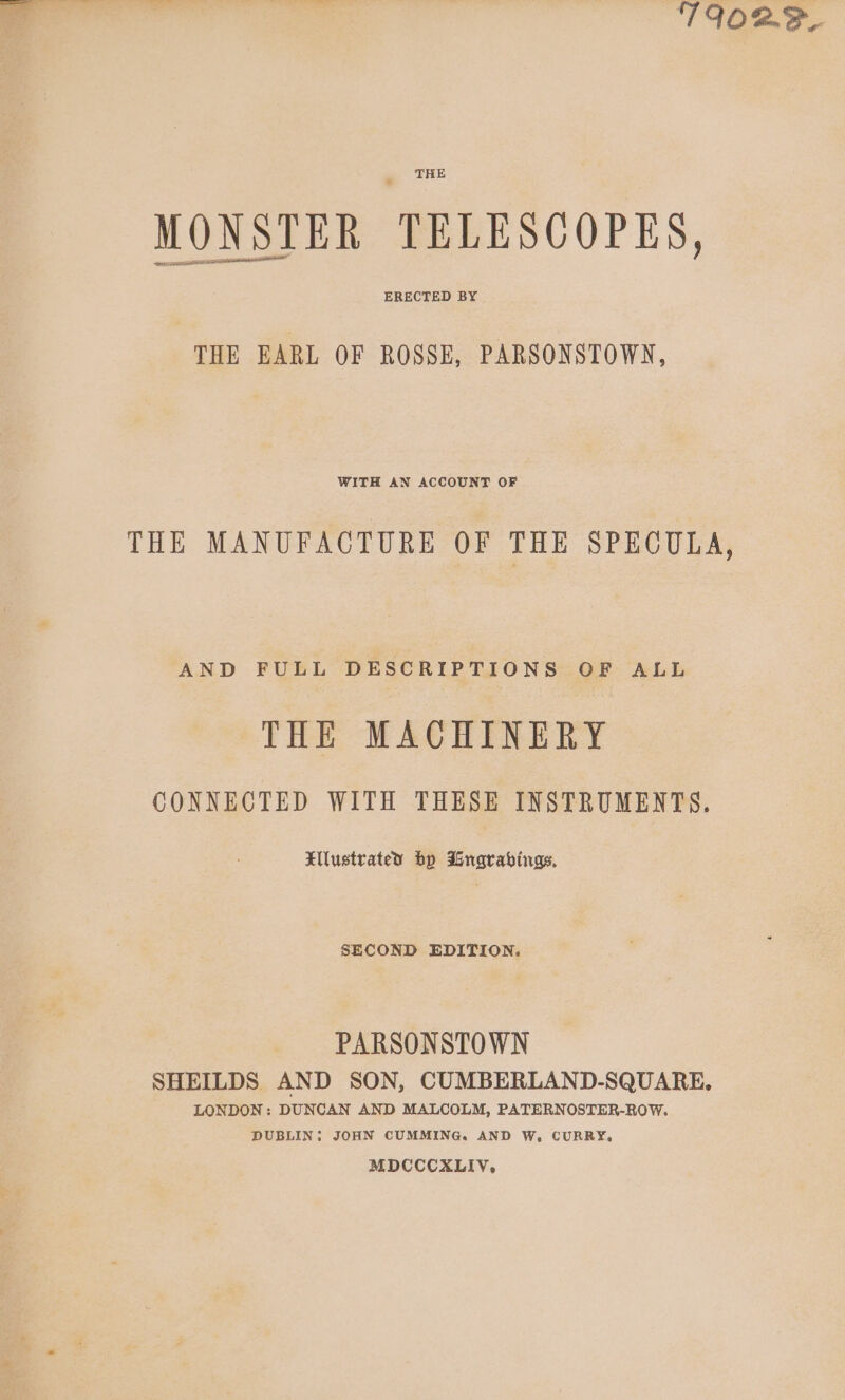 T9O2F, THE MONSTER TELESCOPES, SETAE ERECTED BY THE EARL OF ROSSE, PARSONSTOWN, WITH AN ACCOUNT OF THE MANUFACTURE OF THE SPECULA, AND FULL DESCRIPTIONS OF ALL THE MACHINERY CONNECTED WITH THESE INSTRUMENTS. Elustrated bp Bngrabings. SECOND EDITION. PARSONSTOWN SHEILDS AND SON, CUMBERLAND-SQUARE. LONDON: DUNCAN AND MALCOLM, PATERNOSTER-ROW. DUBLIN: JOHN CUMMING. AND W, CURRY, MDCCCXLIV,