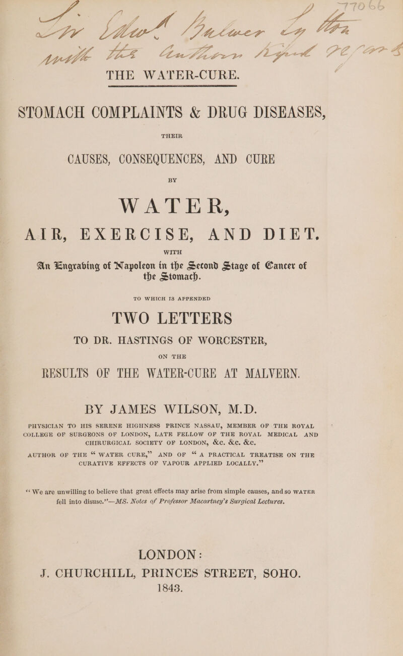 ee pores LEZ Lhact ~ BOs 30 4 ‘2 ge ae ite 2 STOMACH COMPLAINTS &amp; DRUG DISEASES, THEIR CAUSES, CONSEQUENCES, AND CURE BY WATER, AIR, EXERCISE, AND DIET. WITH An Engrabing of Napoleon in the Second Stage of Cancer of the Stomach. TO WHICH I8 APPENDED TWO LETTERS TO DR. HASTINGS OF WORCESTER, ON THE RESULTS OF THE WATER-CURE AT MALVERN. BY JAMES WILSON, M.D. PHYSICIAN TO HIS SERENE HIGHNESS PRINCE NASSAU, MEMBER OF THE ROYAL COLLEGE OF SURGEONS OF LONDON, LATE FELLOW OF THE ROYAL MEDICAL AND CHIRURGICAL SOCIETY OF LONDON, &amp;c. &amp;c. &amp;c. AUTHOR OF THE “ WATER CURE,” AND OF “ A PRACTICAL TREATISE ON THE CURATIVE EFFECTS OF VAPOUR APPLIED LOCALLY.” “We are unwilling to believe that great effects may arise from simple causes, and sO WATER fell into disuse.””—MS. Notes of Professor Macariney’s Surgical Lectures. LONDON: J. CHURCHILL, PRINCES STREET, SOHO. 1848. 7% oN