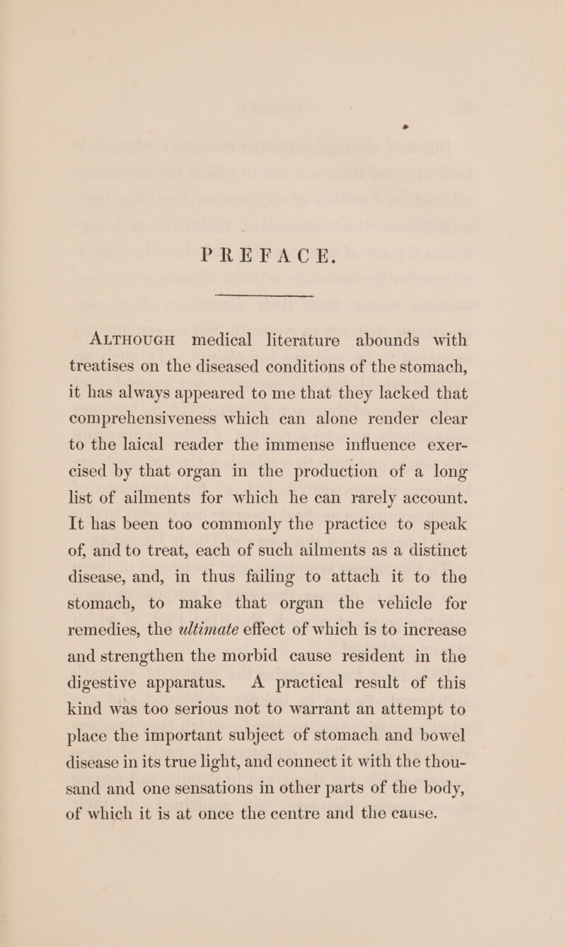 PREFACE. ALTHOUGH medical literature abounds with treatises on the diseased conditions of the stomach, it has always appeared to me that they lacked that comprehensiveness which can alone render clear to the laical reader the immense influence exer- cised by that organ in the production of a long list of ailments for which he can rarely account. It has been too commonly the practice to speak of, and to treat, each of such ailments as a distinct disease, and, in thus failing to attach it to the stomach, to make that organ the vehicle for remedies, the wltzmate effect of which is to increase and strengthen the morbid cause resident in the digestive apparatus. A practical result of this kind was too serious not to warrant an attempt to place the important subject of stomach and bowel disease in its true light, and connect it with the thou- sand and one sensations in other parts of the body, of which it is at once the centre and the cause.