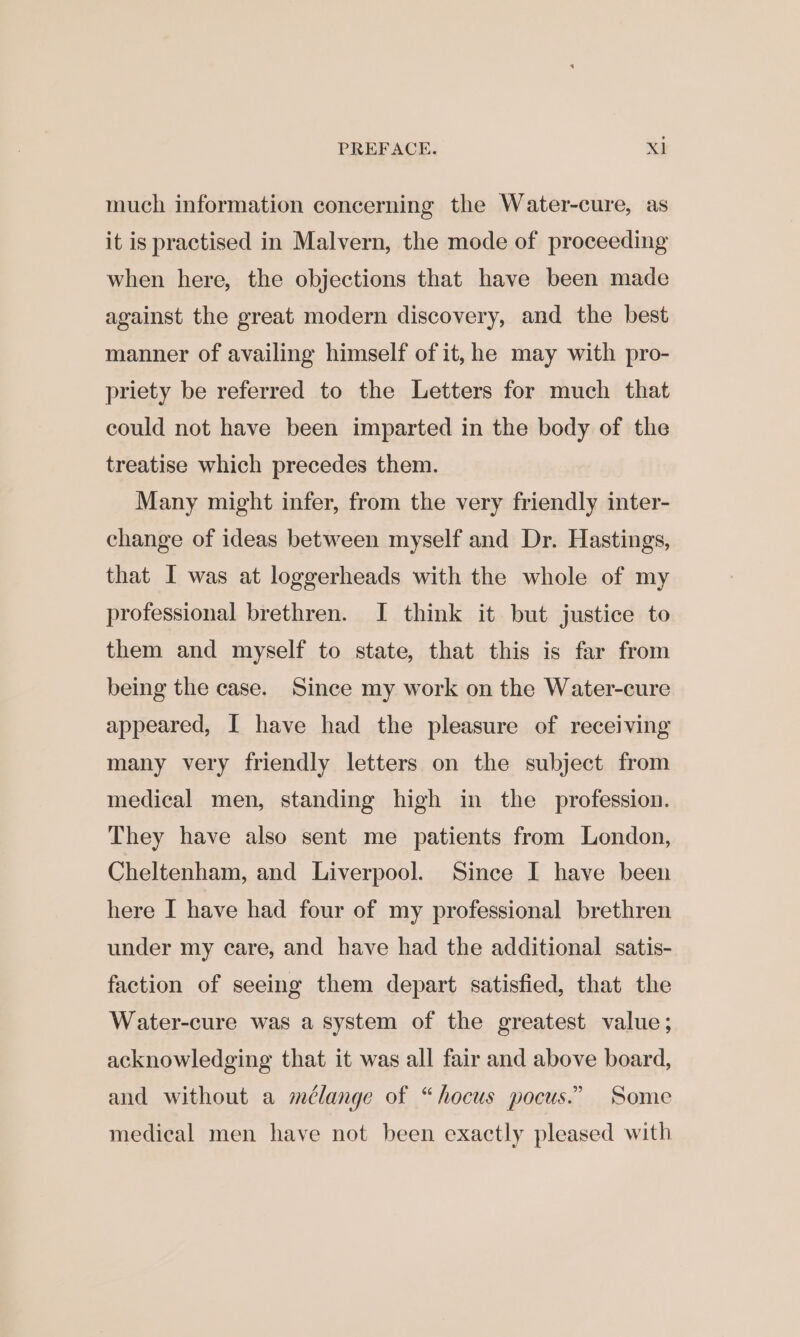 much information concerning the Water-cure, as it is practised in Malvern, the mode of proceeding when here, the objections that have been made against the great modern discovery, and the best manner of availing himself of it, he may with pro- priety be referred to the Letters for much that could not have been imparted in the body of the treatise which precedes them. Many might infer, from the very friendly inter- change of ideas between myself and Dr. Hastings, that I was at loggerheads with the whole of my professional brethren. I think it but justice to them and myself to state, that this is far from being the case. Since my work on the Water-cure appeared, I have had the pleasure of receiving many very friendly letters on the subject from medical men, standing high in the profession. They have also sent me patients from London, Cheltenham, and Liverpool. Since I have been here I have had four of my professional brethren under my care, and have had the additional satis- faction of seeing them depart satisfied, that the Water-cure was a system of the greatest value; acknowledging that it was all fair and above board, and without a mélange of “hocus pocus.” Some medical men have not been exactly pleased with