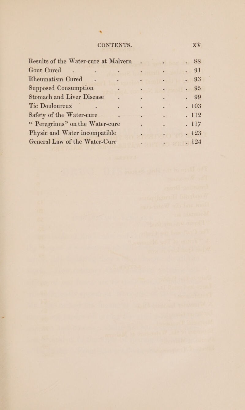 &amp; CONTENTS. Results of the Water-cure at Malvern Gout Cured Rheumatism Cured Supposed Consumption Stomach and Liver Disease Tic Douloureux ; Safety of the Water-cure ‘* Peregrinus” on the Water-cure Physic and Water incompatible General Law of the Water-Cure XV 88 91 93 95 99