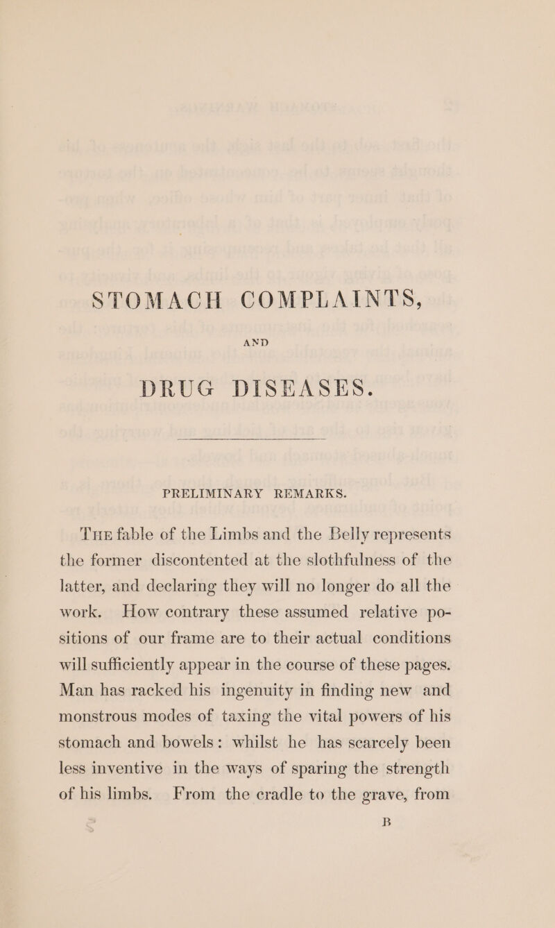 STOMACH COMPLAINTS, AND DRUG DISEASES. PRELIMINARY REMARKS. Tne fable of the Limbs and the Belly represents the former discontented at the slothfulness of the latter, and declaring they will no longer do all the work. How contrary these assumed relative po- sitions of our frame are to their actual conditions will sufficiently appear in the course of these pages. Man has racked his ingenuity in finding new and monstrous modes of taxing the vital powers of his stomach and bowels: whilst he has scarcely been less inventive in the ways of sparing the strength of his limbs. From the cradle to the grave, from B