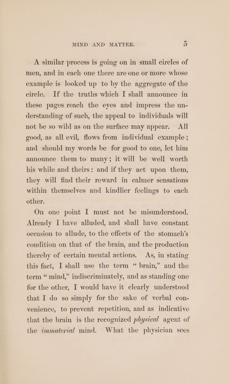 A similar process is going on in small circles of men, and in each one there are one or more whose example is looked up to by the aggregate of the circle. If the truths which I shall announce in these pages reach the eyes and impress the un- derstanding of such, the appeal to individuals will not be so wild as on the surface may appear. All good, as all evil, flows from individual example ; and should my words be for good to one, let him announce them to many; it will be well worth his while and theirs: and if they act upon them, they will find their reward in calmer sensations within themselves and kindlier feelings to each other. On one point [ must not be misunderstood. Already I have alluded, and shall have constant occasion to allude, to the effects of the stomach’s condition on that of the brain, and the production thereby of certain mental actions. As, in stating this fact, I shall use the term “ brain,” and the term “mind,” indiscriminately, and as standing one for the other, I would have it clearly understood that I do so simply for the sake of verbal con- venience, to prevent repetition, and as indicative that the brain is the recognized physical agent of the immaterial mind. What the physician sees