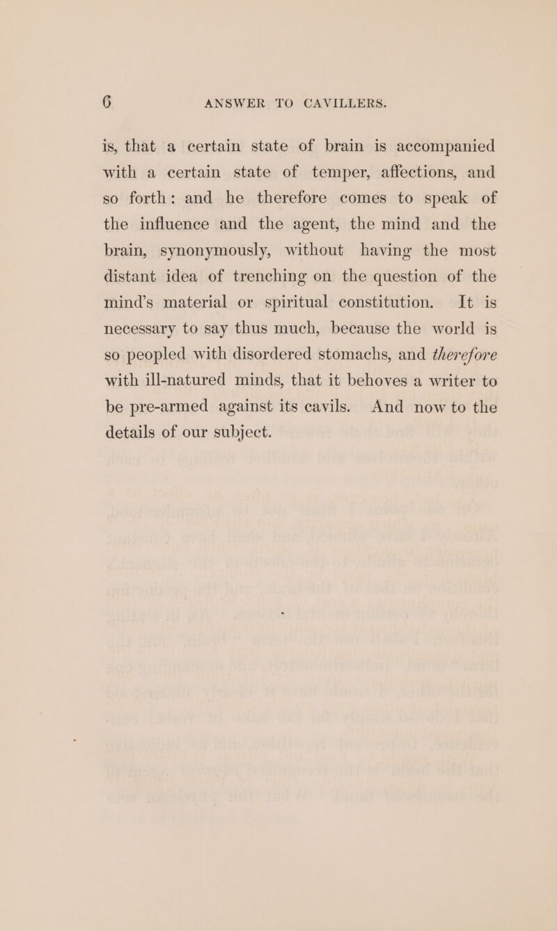 is, that a certain state of brain is accompanied with a certain state of temper, affections, and so forth: and he therefore comes to speak of the influence and the agent, the mind and the brain, synonymously, without having the most distant idea of trenching on the question of the mind’s material or spiritual constitution. It is necessary to say thus much, because the world is so peopled with disordered stomachs, and therefore with ill-natured minds, that it behoves a writer to be pre-armed against its cavils. And now to the details of our subject.