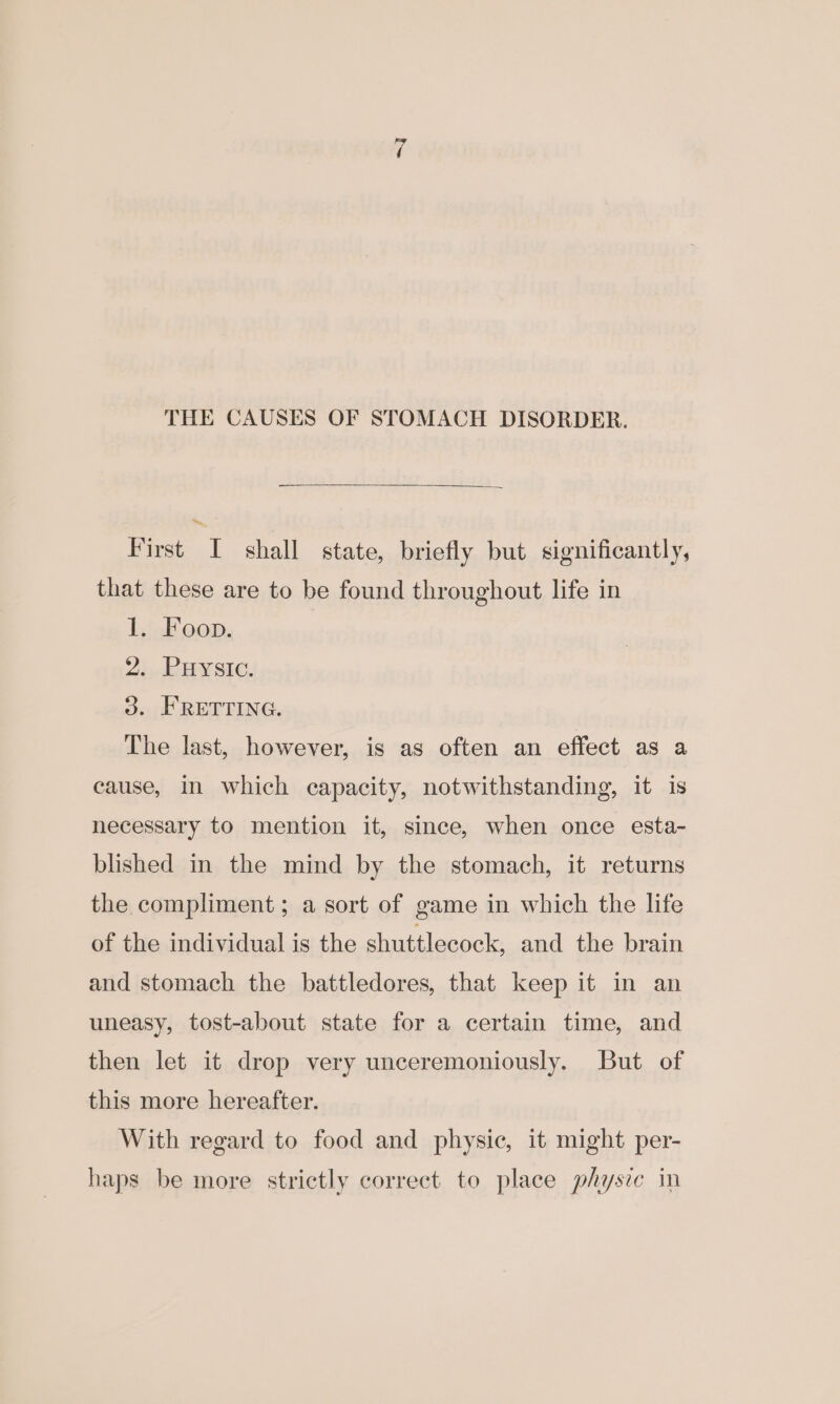 THE CAUSES OF STOMACH DISORDER. First I shall state, briefly but significantly, that these are to be found throughout life in 1. Foon. 2. Puysic. 3. FRETTING. The last, however, is as often an effect as a cause, in which capacity, notwithstanding, it is necessary to mention it, since, when once esta- blished in the mind by the stomach, it returns the compliment ; a sort of game in which the life of the individual is the shuttlecock, and the brain and stomach the battledores, that keep it in an uneasy, tost-about state for a certain time, and then let it drop very unceremoniously. But of this more hereafter. With regard to food and physic, it might per- haps be more strictly correct to place physze in