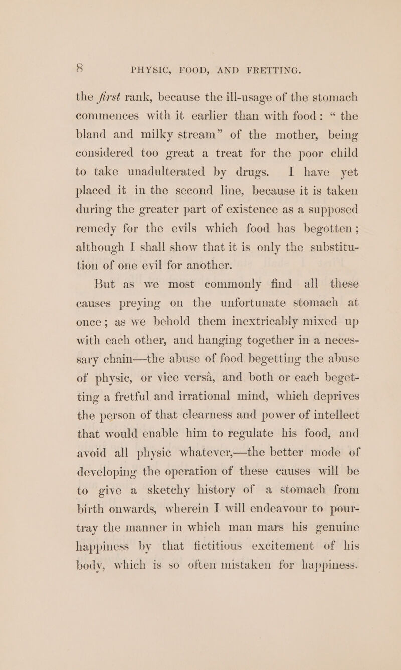 . PHYSIC, FOOD, AND FRETTING. the fist rank, because the ill-usage of the stomach commences with it earlier than with food: “ the bland and milky stream” of the mother, being considered too great a treat for the poor child to take unadulterated by drugs. I have yet placed it in the second line, because it is taken during the greater part of existence as a supposed remedy for the evils which food has begotten ; although I shall show that it is only the substitu- tion of one evil for another. But as we most commonly find all these causes preying on the unfortunate stomach at once; as we behold them inextricably mixed up with each other, and hanging together in a neces- sary chain—the abuse of food begetting the abuse of physic, or vice versa, and both or each beget- ting a fretful and irrational mind, which deprives the person of that clearness and power of intellect that would enable him to regulate his food, and avoid all physic whatever,—the better mode of developing the operation of these causes will be to give a sketchy history of a stomach from birth onwards, wherein I will endeavour to pour- tray the manner in which man mars his genuine happiness by that fictitious excitement of his body, which is so often mistaken for happiness.