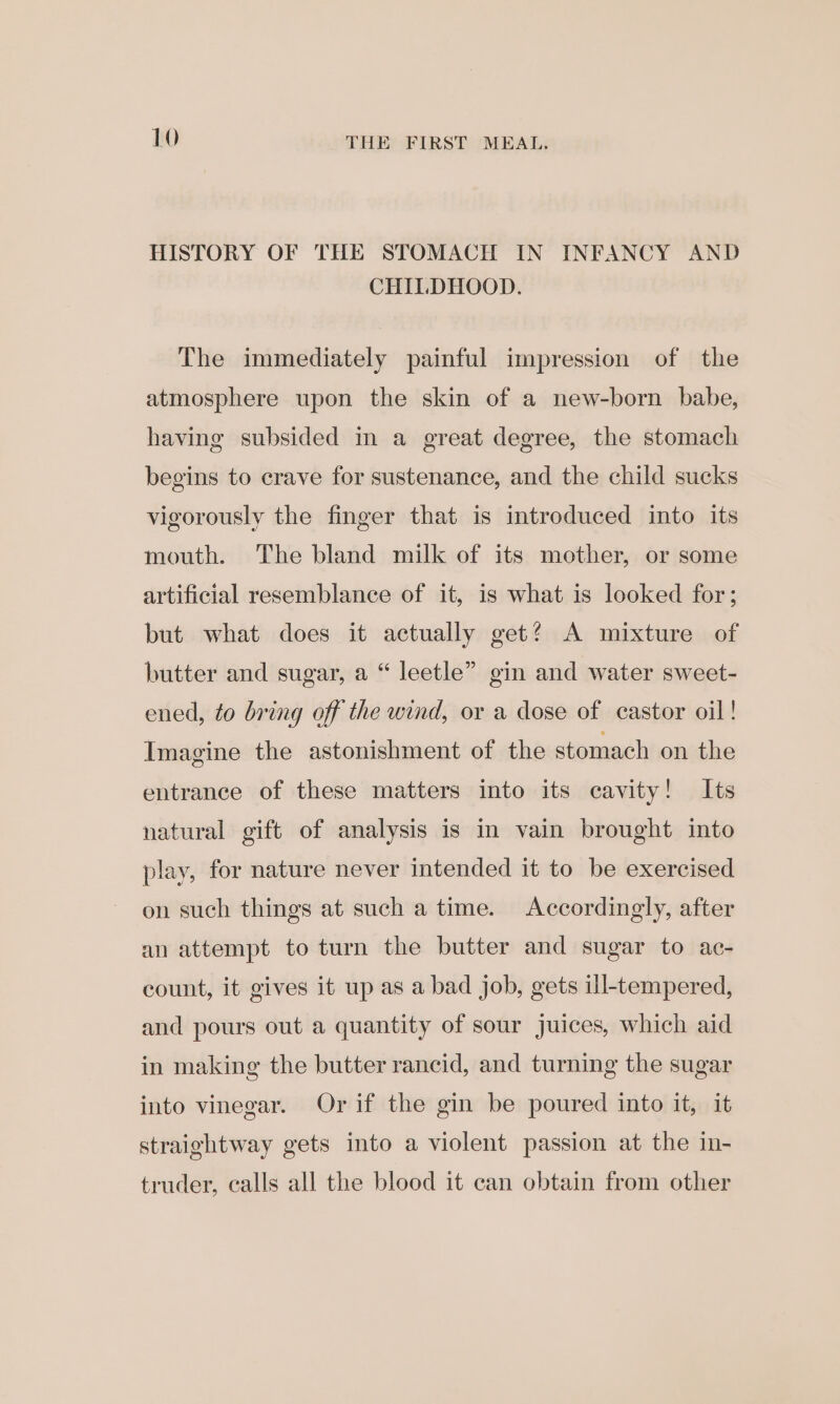 HISTORY OF THE STOMACH IN INFANCY AND CHILDHOOD. The immediately painful impression of the atmosphere upon the skin of a new-born babe, having subsided in a great degree, the stomach begins to crave for sustenance, and the child sucks vigorously the finger that is introduced into its mouth. The bland milk of its mother, or some artificial resemblance of it, is what is looked for; but what does it actually get? A mixture of butter and sugar, a “ leetle” gin and water sweet- ened, to bring off the wind, or a dose of castor oil! Imagine the astonishment of the stomach on the entrance of these matters into its cavity! Its natural gift of analysis is in vain brought into play, for nature never intended it to be exercised on such things at such a time. Accordingly, after an attempt to turn the butter and sugar to ac- count, it gives it up as a bad job, gets ill-tempered, and pours out a quantity of sour juices, which aid in making the butter rancid, and turning the sugar into vinegar. Or if the gin be poured into it, it straightway gets into a violent passion at the in- truder, calls all the blood it can obtain from other