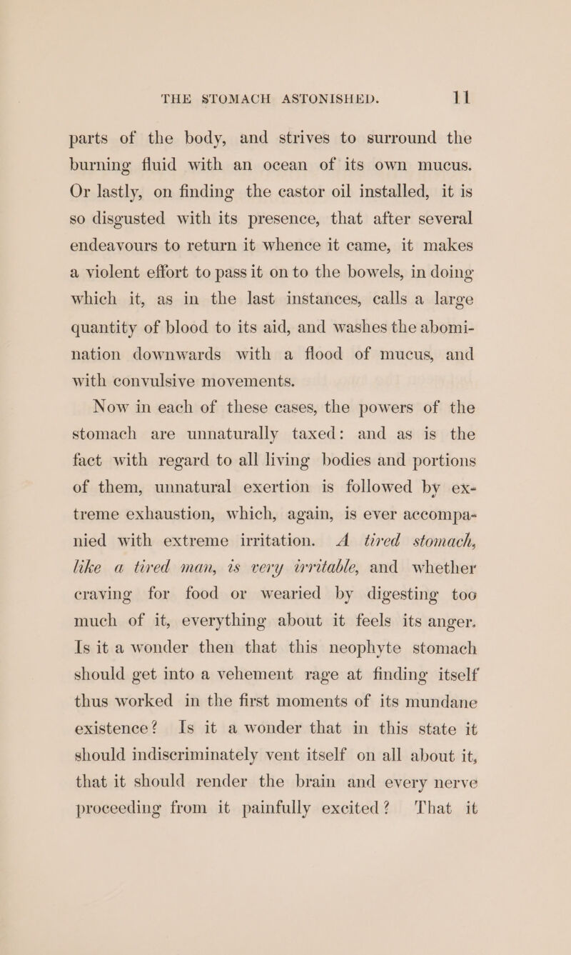 parts of the body, and strives to surround the burning fluid with an ocean of its own mucus. Or lastly, on finding the castor oil installed, it is so disgusted with its presence, that after several endeavours to return it whence it came, it makes a violent effort to pass it on to the bowels, in doing which it, as in the last instances, calls a large quantity of blood to its aid, and washes the abomi- nation downwards with a flood of mucus, and with convulsive movements. Now in each of these cases, the powers of the stomach are unnaturally taxed: and as is the fact with regard to all living bodies and portions of them, unnatural exertion is followed by ex- treme exhaustion, which, again, is ever accompa- nied with extreme irritation. A tired stomach, like a tired man, ts very writable, and whether craving for food or wearied by digesting too much of it, everything about it feels its anger. Is it a wonder then that this neophyte stomach should get into a vehement rage at finding itself thus worked in the first moments of its mundane existence? Is it a wonder that in this state it should indiscriminately vent itself on all about it, that it should render the brain and every nerve proceeding from it painfully excited? That it