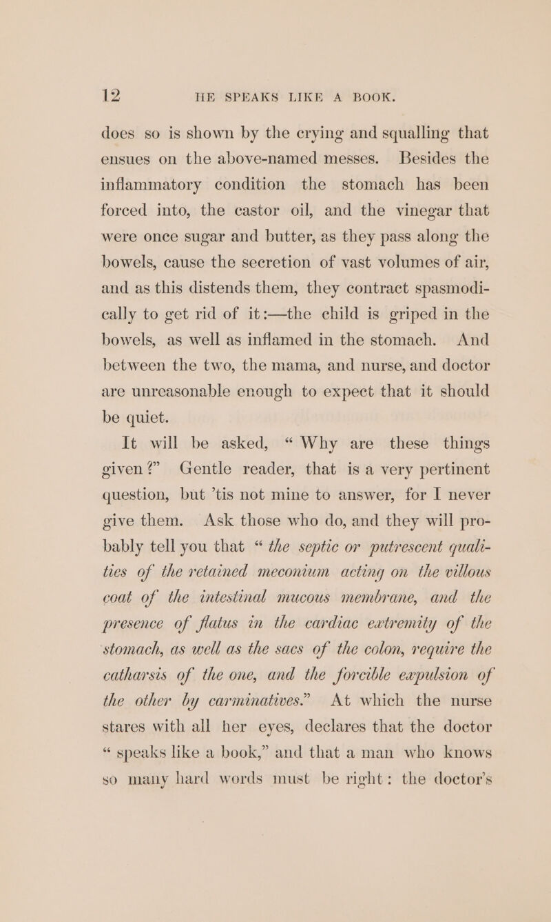 does so is shown by the crying and squalling that ensues on the above-named messes. Besides the inflammatory condition the stomach has been forced into, the castor oil, and the vinegar that were once sugar and butter, as they pass along the bowels, cause the secretion of vast volumes of air, and as this distends them, they contract spasmodi- cally to get rid of it:—the child is griped in the bowels, as well as inflamed in the stomach. And between the two, the mama, and nurse, and doctor are unreasonable enough to expect that it should be quiet. It will be asked, “ Why are these things given?” Gentle reader, that is a very pertinent question, but ’tis not mine to answer, for I never give them. Ask those who do, and they will pro- bably tell you that “ the septic or putrescent quali- ties of the retained meconium acting on the villous coat of the intestinal mucous membrane, and the presence of flatus in the cardiac extremity of the stomach, as well as the sacs of the colon, require the catharsis of the one, and the forcible expulsion of the other by carminatives.” At which the nurse stares with all her eyes, declares that the doctor “ sneaks like a book,” and that a man who knows so many hard words must be right: the doctor’s