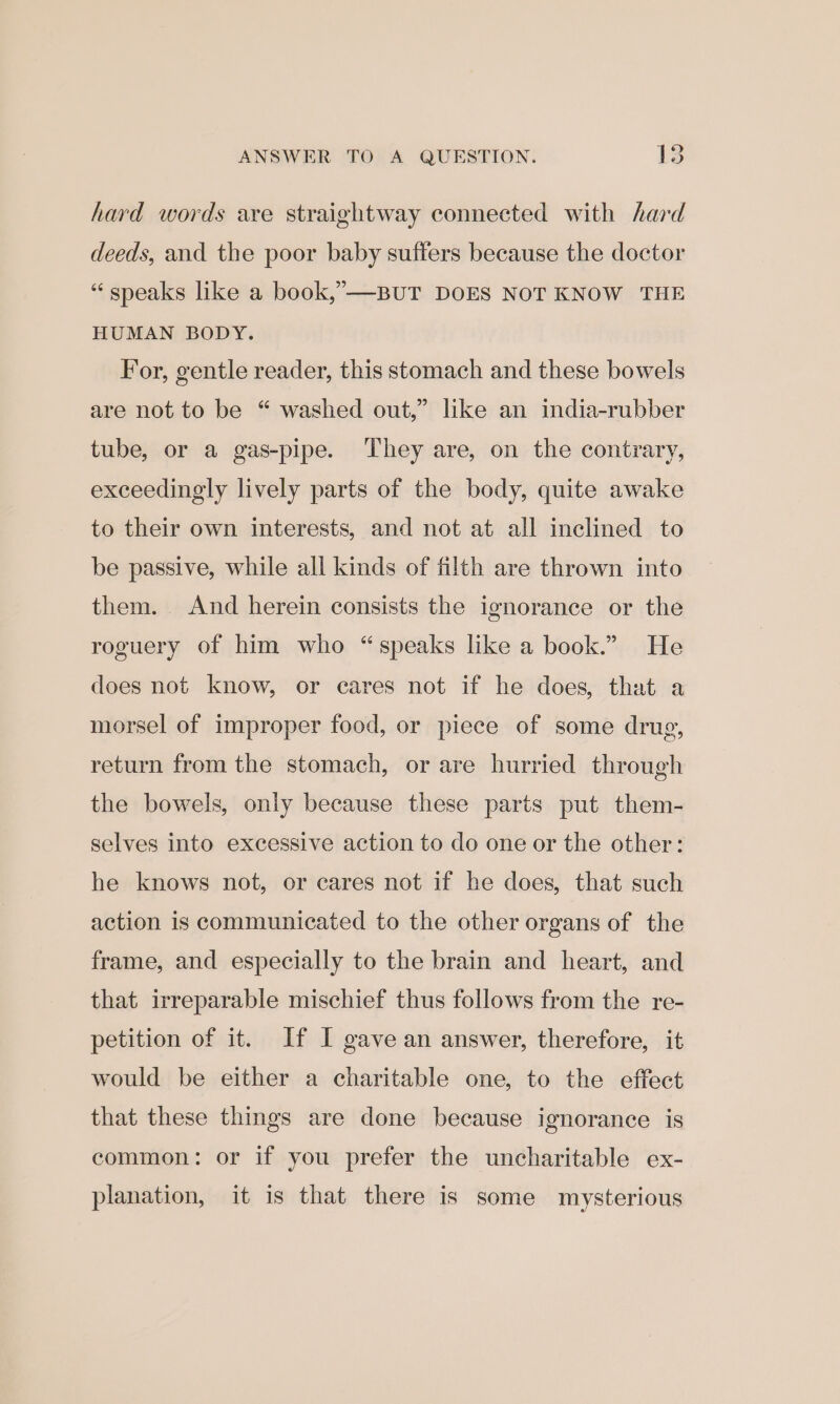 ANSWER TO A QUESTION. 15 hard words are straightway connected with hard deeds, and the poor baby suffers because the doctor “ speaks like a book,”—-BUT DOES NOT KNOW THE HUMAN BODY. For, gentle reader, this stomach and these bowels are not to be “ washed out,” like an india-rubber tube, or a gas-pipe. They are, on the contrary, exceedingly lively parts of the body, quite awake to their own interests, and not at all inclined to be passive, while all kinds of filth are thrown into them. And herein consists the ignorance or the roguery of him who “speaks like a book.” He does not know, or cares not if he does, that a morsel of improper food, or piece of some drug, return from the stomach, or are hurried through the bowels, only because these parts put them- selves into excessive action to do one or the other: he knows not, or cares not if he does, that such action is communicated to the other organs of the frame, and especially to the brain and heart, and that irreparable mischief thus follows from the re- petition of it. If I gave an answer, therefore, it would be either a charitable one, to the effect that these things are done because ignorance is common: or if you prefer the uncharitable ex- planation, it is that there is some mysterious