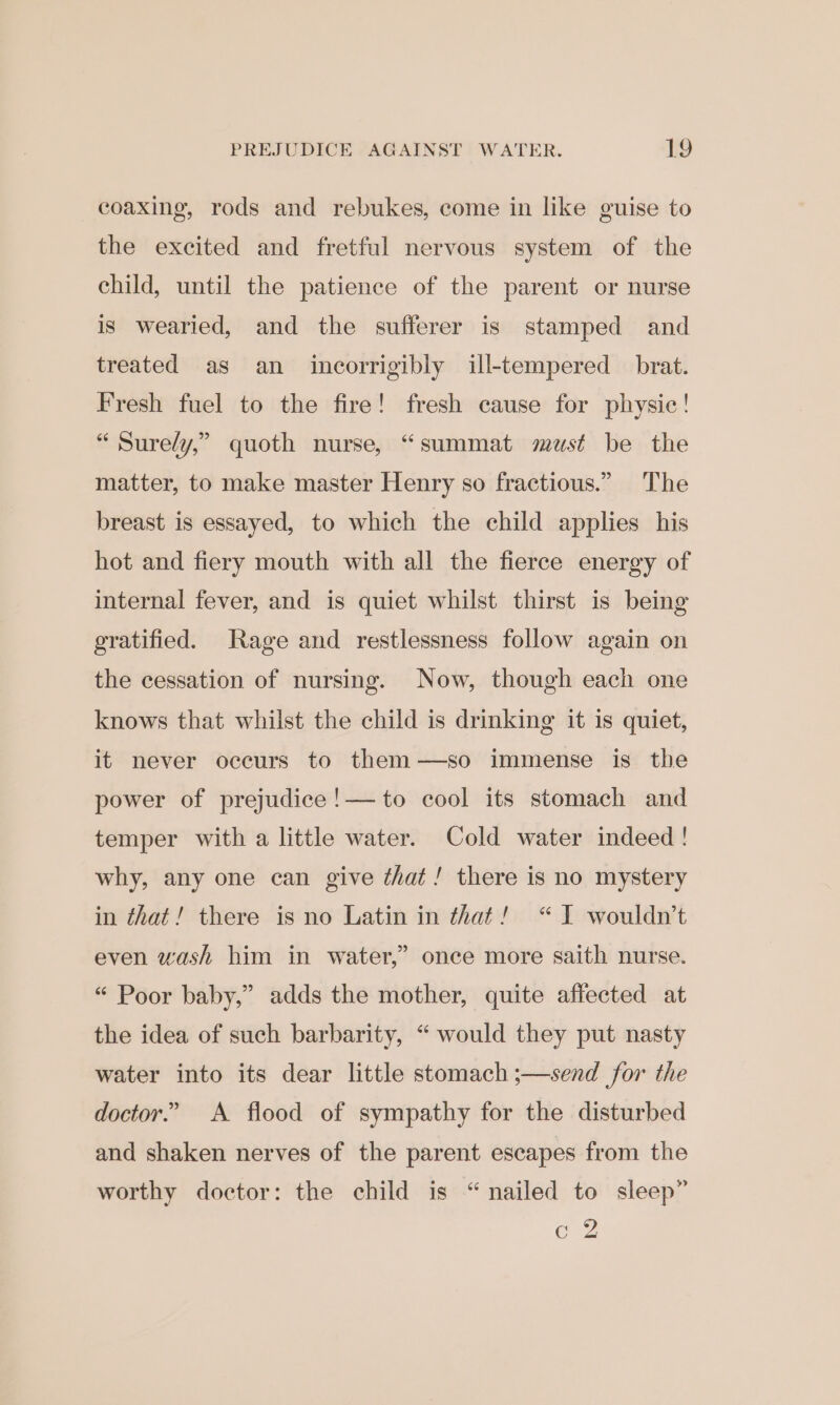 coaxing, rods and rebukes, come in like guise to the excited and fretful nervous system of the child, until the patience of the parent or nurse is wearied, and the sufferer is stamped and treated as an incorrigibly ill-tempered _ brat. Fresh fuel to the fire! fresh cause for physic! “ Sure/y,” quoth nurse, “summat must be the matter, to make master Henry so fractious.” The breast is essayed, to which the child applies his hot and fiery mouth with all the fierce energy of internal fever, and is quiet whilst thirst is being gratified. Rage and restlessness follow again on the cessation of nursing. Now, though each one knows that whilst the child is drinking it is quiet, it never occurs to them—so immense is the power of prejudice !— to cool its stomach and temper with a little water. Cold water indeed! why, any one can give ¢hat! there is no mystery in that! there is no Latin in that! “I wouldn’t even wash him in water,” once more saith nurse. “ Poor baby,” adds the mother, quite affected at the idea of such barbarity, “ would they put nasty water into its dear little stomach ;—send for the doctor.” A flood of sympathy for the disturbed and shaken nerves of the parent escapes from the worthy doctor: the child is “nailed to sleep” G2