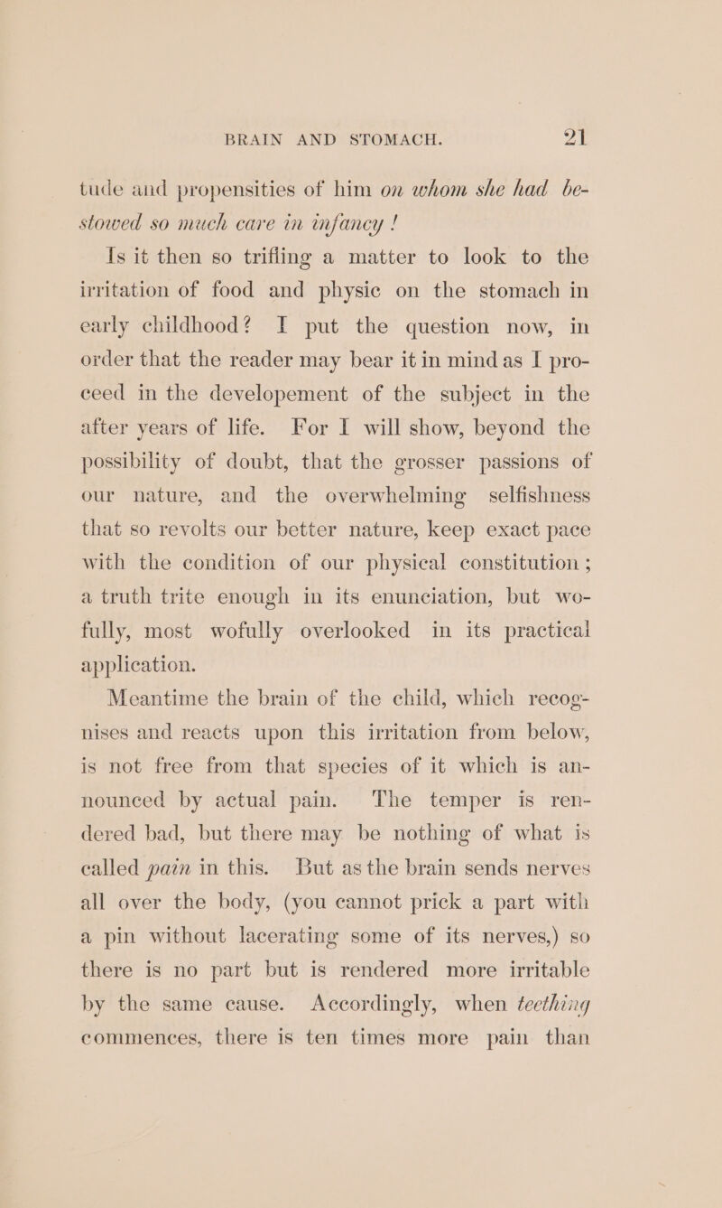 tude and propensities of him on whom she had be- stowed so much care in infancy ! Is it then so trifling a matter to look to the irritation of food and physic on the stomach in early childhood? I put the question now, in order that the reader may bear it in mind as I pro- ceed in the developement of the subject in the after years of life. For I will show, beyond the possibility of doubt, that the grosser passions of our nature, and the overwhelming selfishness that so revolts our better nature, keep exact pace with the condition of our physical constitution ; a truth trite enough in its enunciation, but wo- fully, most wofully overlooked in its practical application. Meantime the brain of the child, which recog- nises and reacts upon this irritation from below, is not free from that species of it which is an- nounced by actual pain. The temper is ren- dered bad, but there may be nothing of what is called pain in this. But asthe brain sends nerves all over the body, (you cannot prick a part with a pin without lacerating some of its nerves,) so there is no part but is rendered more irritable by the same cause. Accordingly, when teething commences, there is ten times more pain than