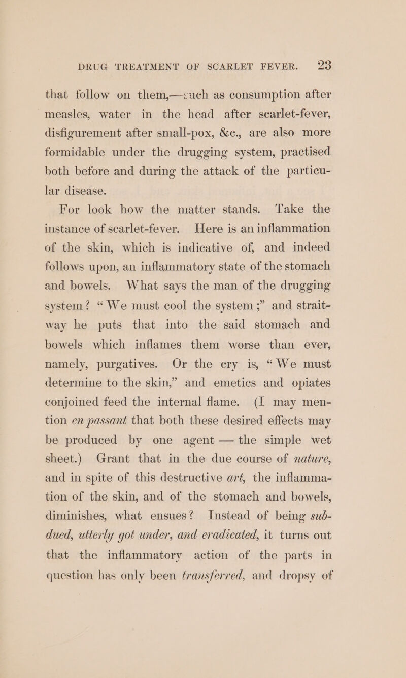 that follow on them,—&lt;uch as consumption after measles, water in the head after scarlet-fever, disfigurement after small-pox, &amp;c., are also more formidable under the drugging system, practised both before and during the attack of the particu- lar disease. For look how the matter stands. Take the instance of scarlet-fever. Here is an inflammation of the skin, which is indicative of, and indeed follows upon, an inflammatory state of the stomach and bowels. What says the man of the drugging b) system? “ We must cool the system ;” and strait- way he puts that into the said stomach and bowels which inflames them worse than ever, namely, purgatives. Or the cry is, “We must determine to the skin,” and emetics and opiates conjoined feed the internal flame. (I may men- tion en passant that both these desired effects may be produced by one agent — the simple wet sheet.) Grant that in the due course of nature, and in spite of this destructive ait, the inflamma- tion of the skin, and of the stomach and bowels, diminishes, what ensues? Instead of being sud- dued, utterly got under, and eradicated, it turns out that the inflammatory action of the parts in question has only been transferred, and dropsy of