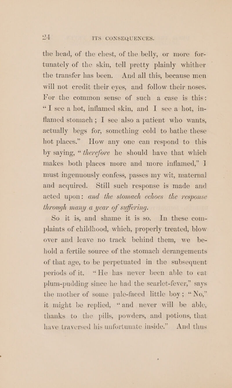 DA ITS CONSEQUENCES. the head, of the chest, of the belly, or more for- tunately of the skin, tell pretty plainly whither the transfer has been. And all this, because men will not credit their eyes, and follow their noses. For the common sense of such a case is this: “T see a hot, inflamed skin, and I see a hot, in- flamed stomach; I see also a patient who wants, actually begs for, something cold to bathe these hot places.” How any one can respond to this by saying, “therefore he should have that which makes both places more and more inflamed,” I must ingenuously confess, passes my wit, maternal and acquired. Still such response is made and acted upon: and the stomach echoes the response through many a year of suffering. So it is, and shame it is so. In these com- plaints of childhood, which, properly treated, blow over and leave no track behind them, we be- hold a fertile source of the stomach derangements of that age, to be perpetuated in the subsequent periods of it. “He has never been able to eat plum-pudding since he had the scarlet-fever,” says the mother of some pale-faced little boy; “ No,” it might be replied, “and never will be able, thanks to the pills, powders, and potions, that have traversed his unfortunate inside.” And thus