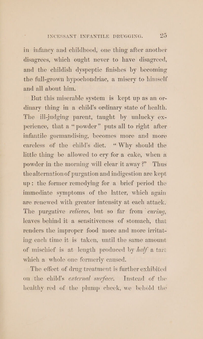 INCESSANT INFANTILE DRUGGING. ys in infancy and childheod, one thing after another disagrees, which ought never to have disagreed, and the childish dyspeptic finishes by becoming the full-grown hypochondriac, a misery to himself and all about him. But this miserable system is kept up as an or- dinary thing in a child’s ordinary state of health. The ill-judging parent, taught by unlucky ex- perience, that a “powder” puts all to right after infantile gormandising, becomes more and more eareless of the child’s diet. ‘“ Why should the little thing be allowed to cry for a cake, when a powder in the morning will clear it away?” Thus the alternation of purgation and indigestion are kept up: the former remedying for a brief period the immediate symptoms of the latter, which again are renewed with greater intensity at each attack. The purgative relieves, but so far from curing, leaves behind it a sensitiveness of stomach, that renders the improper food more and more irritat- ing each time it is taken, until the same amount of mischief is at length produced by half a tari which a whole one formerly caused. The effect of drug treatment is further exhibited on the child’s external surface. Instead of the healthy red of the plump cheek, we behold the