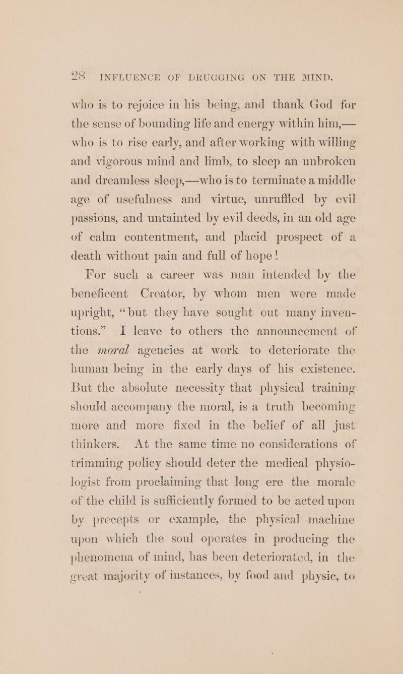 om) 20 INFLUENCE OF DRUGGING ON THE MIND. who is to rejoice in his bemg, and thank God for the sense of bounding life and energy within him,— who is to rise early, and after working with willing and vigorous mind and limb, to sleep an unbroken and dreamless sleep,—who is to terminate a middle age of usefulness and virtue, unruffled by evil passions, and untainted by evil deeds, in an old age of calm contentment, and placid prospect of a death without pain and full of hope! For such a career was man intended by the beneficent Creator, by whom men were made upright, “but they have sought out many inven- tions.” I leave to others the announcement of the moral agencies at work to deteriorate the human being in the early days of his existence. But the absolute necessity that physical training should accompany the moral, is a truth becoming more and more fixed in the belief of all just thinkers. At the same time no considerations of trimming policy should deter the medical physio- logist from proclaiming that long ere the morale of the child is sufficiently formed to be acted upon by precepts cr example, the physical machine upon which the soul operates in producing the phenomena of mind, has been deteriorated, in the great majority of instances, by food and physic, to