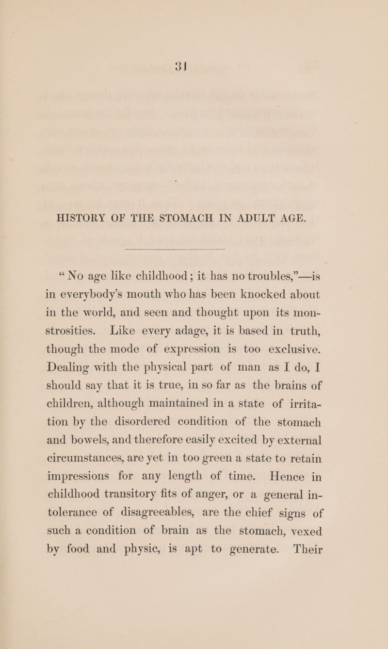 3 | HISTORY OF THE STOMACH IN ADULT AGE. “No age like childhood; it has no troubles,”’—is in everybody’s mouth who has been knocked about in the world, and seen and thought upon its mon- strosities. Like every adage, it is based in truth, though the mode of expression is too exclusive. Dealing with the physical part of man as I do, I should say that it is true, in so far as the brains of children, although maintained in a state of irrita- tion by the disordered condition of the stomach and bowels, and therefore easily excited by external circumstances, are yet in too green a state to retain impressions for any length of time. Hence in childhood transitory fits of anger, or a general in- tolerance of disagreeables, are the chief signs of such a condition of brain as the stomach, vexed by food and physic, is apt to generate. Their