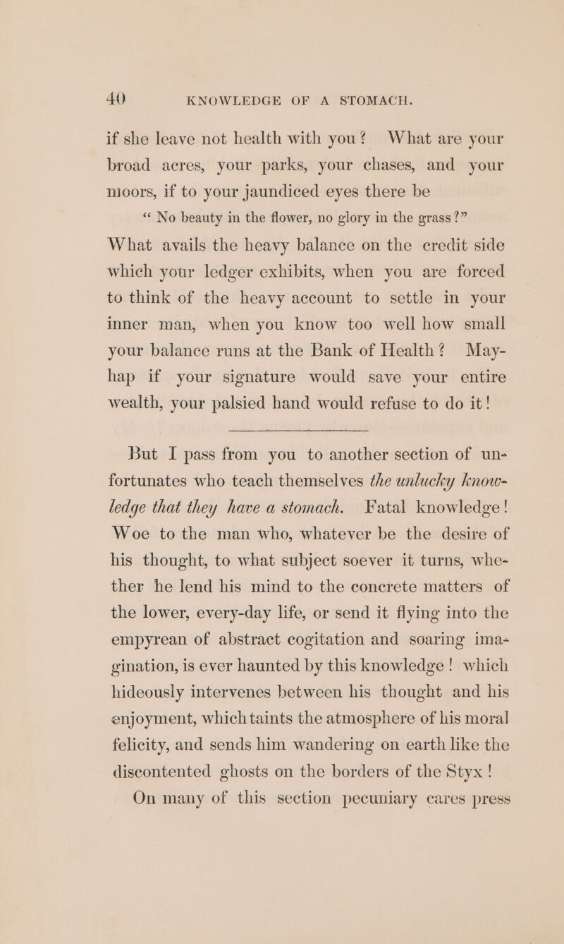 if she leave not health with you? What are your broad acres, your parks, your chases, and your nioors, if to your jaundiced eyes there be ‘“« No beauty in the flower, no glory in the grass?” What avails the heavy balance on the credit side which your ledger exhibits, when you are forced to think of the heavy account to settle in your inner man, when you know too well how small your balance runs at the Bank of Health? May- hap if your signature would save your entire wealth, your palsied hand would refuse to do it! But I pass from you to another section of un- fortunates who teach themselves the unlucky know- ledge that they have a stomach. Fatal knowledge! Woe to the man who, whatever be the desire of his thought, to what subject soever it turns, whe- ther he lend his mind to the concrete matters of the lower, every-day life, or send it flying into the empyrean of abstract cogitation and soaring ima- gination, is ever haunted by this knowledge! which hideously intervenes between his thought and his enjoyment, which taints the atmosphere of his moral felicity, and sends him wandering on earth like the discontented ghosts on the borders of the Styx! On many of this section pecuniary cares press