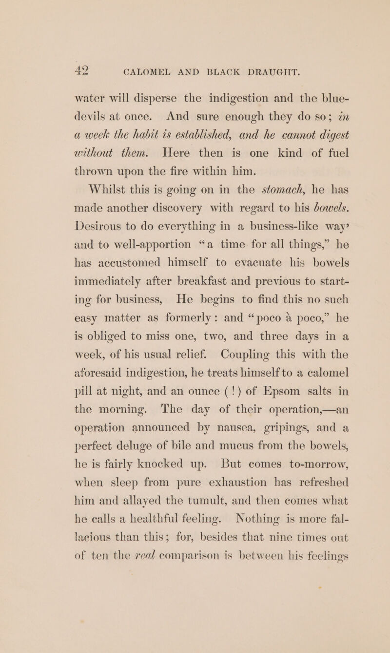 water will disperse the indigestion and the blue- devils at once. And sure enough they do so; in a week the habit is established, and he cannot digest without them. Here then is one kind of fuel thrown upon the fire within him. Whilst this is going on in the stomach, he has made another discovery with regard to his bowels. Desirous to do everything in a business-like way? and to well-apportion “a time for all things,” he has accustomed himself to evacuate his bowels immediately after breakfast and previous to start- ing for business, He begins to find this no such easy matter as formerly: and “poco a poco,” he is obliged to miss one, two, and three days in a week, of his usual relief. Coupling this with the aforesaid indigestion, he treats himself to a calomel pul at night, and an ounce (!) of Epsom salts in the morning. The day of their operation,—an operation announced by nausea, gripings, and a perfect deluge of bile and mucus from the bowels, he is fairly knocked up. But comes to-morrow, when sleep from pure exhaustion has refreshed him and allayed the tumult, and then comes what he calls a healthful feeling. Nothing is more fal- lacious than this; for, besides that nine times out of ten the real comparison is between his feelings