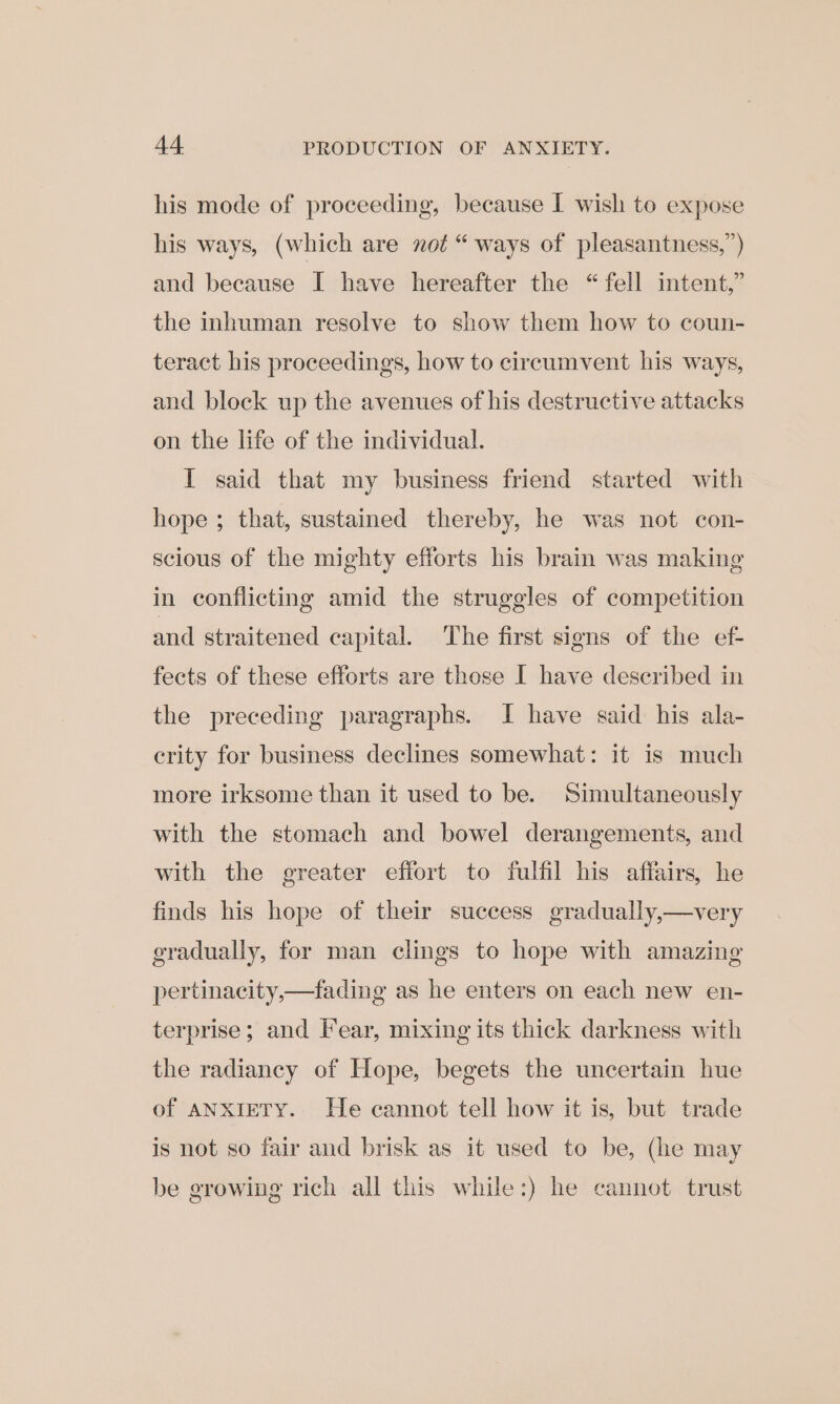 his mode of proceeding, because I wish to expose his ways, (which are not “ ways of pleasantness,”) and because I have hereafter the “fell intent,” the inhuman resolve to show them how to coun- teract his proceedings, how to circumvent his ways, and block up the avenues of his destructive attacks on the life of the individual. I said that my business friend started with hope ; that, sustained thereby, he was not con- scious of the mighty efforts his brain was making in conflicting amid the struggles of competition and straitened capital. ‘The first signs of the ef- fects of these efforts are those I have described in the preceding paragraphs. I have said his ala- crity for business declines somewhat: it is much more irksome than it used to be. Simultaneously with the stomach and bowel derangements, and with the greater effort to fulfil his affairs, he finds his hope of their success gradually,—very gradually, for man clings to hope with amazing pertinacity,—fading as he enters on each new en- terprise; and Fear, mixing its thick darkness with the radiancy of Hope, begets the uncertain hue of ANXIETY. He cannot tell how it is, but trade is not so fair and brisk as it used to be, (he may e orowlne? rich a iis while:) he cannot trust be g 2 hall tl hile:) h nnot trust