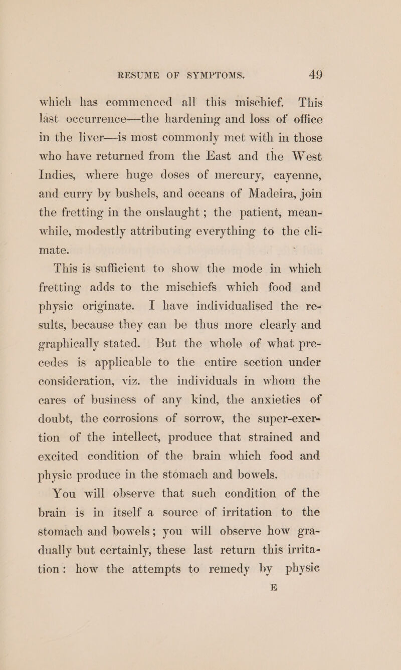 which has commenced all this mischief. This last occurrence—the hardening and loss of office in the liver—is most commonly met with in those who have returned from the East and the West Indies, where huge doses of mereury, cayenne, and curry by bushels, and oceans of Madeira, join the fretting in the onslaught; the patient, mean- while, modestly attributing everything to the cli- mate. 7 : This is sufficient to show the mode in which fretting adds to the mischiefs which food and physic originate. I have individualised the re- sults, because they can be thus more clearly and graphically stated. But the whole of what pre- cedes is applicable to the entire section under consideration, viz. the individuals in whom the cares of business of any kind, the anxieties of doubt, the corrosions of sorrow, the super-exer- tion of the intellect, produce that strained and excited condition of the brain which food and physic produce in the stomach and bowels. You will observe that such condition of the brain is in itself a source of irritation to the stomach and bowels; you will observe how gra- dually but certainly, these last return this irrita- tion: how the attempts to remedy by physic E