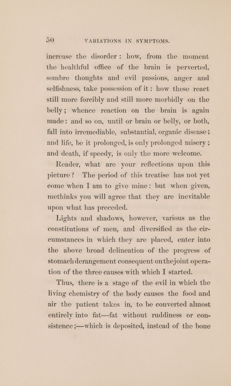 increase the disorder: how, from the moment the healthful office of the brain is perverted, sombre thoughts and evil passions, anger and selfishness, take possession of it: how these react still more forcibly and still more morbidly on the belly; whence reaction on the brain is again made: and so on, until or brain or belly, or both, fall into irremediable, substantial, organic disease ; and life, be it prolonged, is only prolonged misery ; and death, if speedy, is only the more welcome. Reader, what are your reflections upon this picture? The period of this treatise has not yet come when I am to give mine: but when given, methinks you will agree that they are inevitable upon what has preceded. Lights and shadows, however, various as the constitutions of men, and diversified as the cir- cumstances in which they are placed, enter into the above broad delineation of the progress of stomach derangement consequent onthejoint opera- tion of the three causes with which I started. Thus, there is a stage of the evil in which the living chemistry of the body causes the food and air the patient takes in, to be converted almost entirely into fat—fat without ruddiness or con- sistence ;—which is deposited, instead of the bone