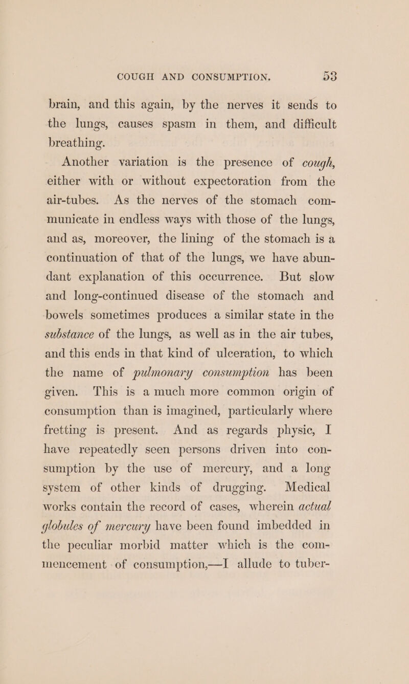 o brain, and this again, by the nerves it sends to the lungs, causes spasm in them, and difficult breathing. Another variation is the presence of cough, either with or without expectoration from the air-tubes. As the nerves of the stomach com- municate in endless ways with those of the lungs, and as, moreover, the lining of the stomach is a continuation of that of the lungs, we have abun- dant explanation of this occurrence. But slow and long-continued disease of the stomach and bowels sometimes produces a similar state in the substance of the lungs, as well as in the air tubes, and this ends in that kind of ulceration, to which the name of pulmonary consumption has been given. This is a much more common origin of consumption than is imagined, particularly where fretting is present. And as regards physic, I have repeatedly seen persons driven into con- sumption by the use of mercury, and a long system of other kinds of drugging. Medical works contain the record of cases, wherein actual globules of mercury have been found imbedded in the peculiar morbid matter which is the com- mencement of consumption,—I allude to tuber-