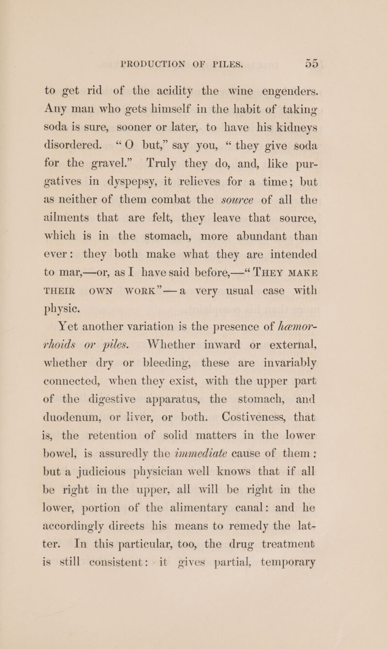 PRODUCTION OF PILES. Do to get rid of the acidity the wine engenders. Any man who gets himself in the habit of taking soda is sure, sooner or later, to have his kidneys disordered. “QO but,” say you, “they give soda for the gravel.” Truly they do, and, like pur- gatives in dyspepsy, it relieves for a time; but as neither of them combat the source of all the ailments that are felt, they leave that source, which is in the stomach, more abundant than ever: they both make what they are intended to mar,—or, as I have said before,—“ THEY MAKE THEIR OWN WORK”—a very usual case with physic. Yet another variation is the presence of hemor- rhoids or piles. Whether inward or external, whether dry or bleeding, these are invariably connected, when they exist, with the upper part of the digestive apparatus, the stomach, and duodenum, or liver, or both. Costiveness, that is, the retention of solid matters in the lower bowel, is assuredly the zmmediate cause of them: but a judicious physician well knows that if all be right in the upper, all will be right in the lower, portion of the alimentary canal: and he accordingly directs his means to remedy the lat- ter. In this particular, too, the drug treatment is still consistent: it gives partial, temporary