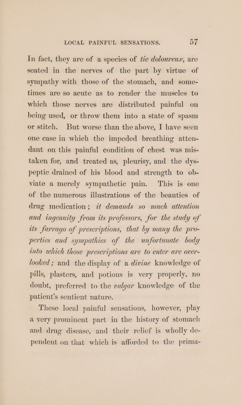 In fact, they are of a species of tc doloureux, are seated in the nerves of the part by virtue of sympathy with those of the stomach, and some- times are so acute as to render the muscles to which those nerves are distributed painful on being used, or throw them into a state of spasm or stitch. But worse than the above, I have seen one case in which the impeded breathing atten- dant on this painful condition of chest was mis- taken for, and treated as, pleurisy, and the dys- peptic drained of his blood and strength to ob- viate a merely sympathetic pain. This is one of the numerous illustrations of the beauties of drug medication; 7 demands so much attention and ingenuity from its professors, for the study of ats farrago of prescriptions, that by many the pro- perties and sympathies of the unfortunate body tnto which those prescriptions are to enter are over- looked ; and the display of a divine knowledge of pills, plasters, and potions is very properly, no doubt, preferred to the vulgar knowledge of the patient’s sentient nature. These local painful sensations, however, play avery prominent part in the history of stomach and drug disease, and their relief is wholly de- pendent on that which is afforded to the prima-