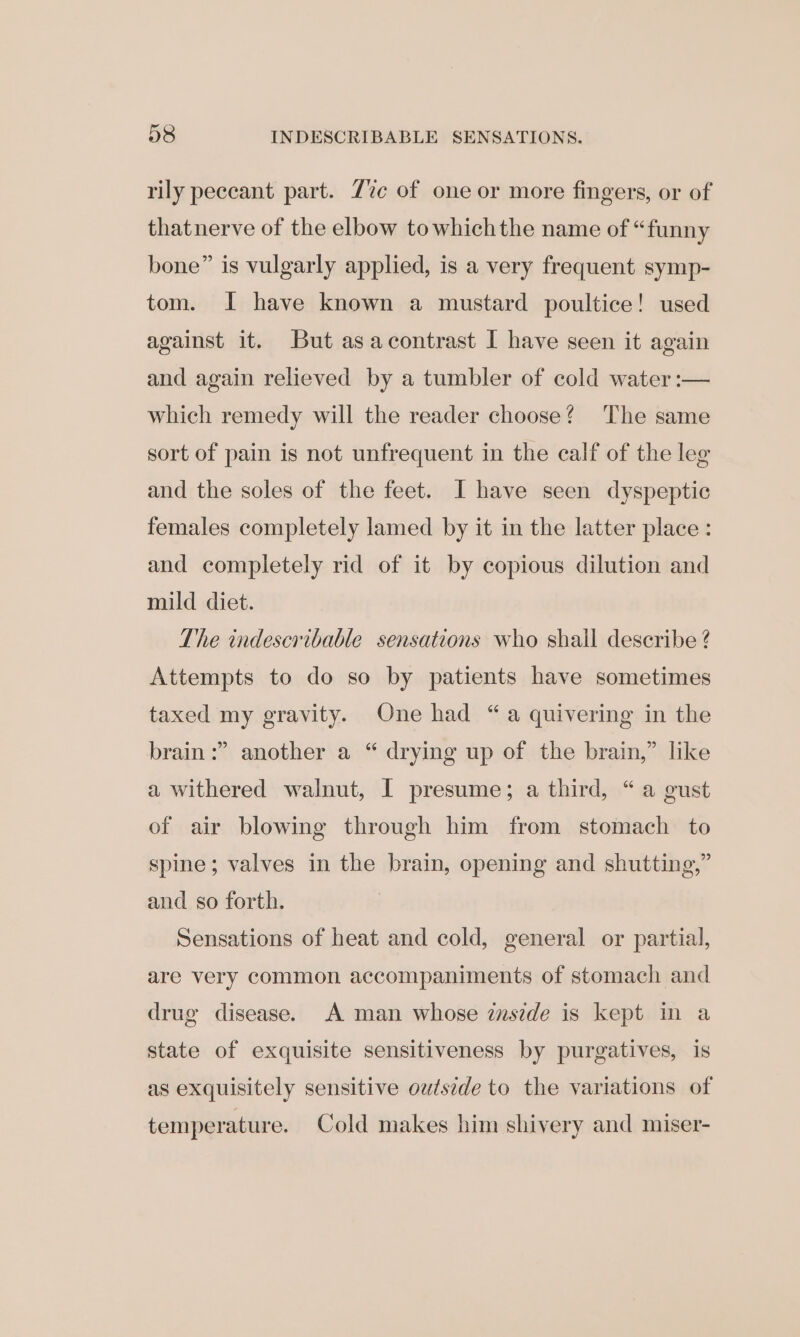 rily peceant part. 7%e of one or more fingers, or of thatnerve of the elbow towhichthe name of “funny bone” is vulgarly applied, is a very frequent symp- tom. I have known a mustard poultice! used against it. But asacontrast I have seen it again and again relieved by a tumbler of cold water :— which remedy will the reader choose? The same sort of pain is not unfrequent in the calf of the leg and the soles of the feet. I have seen dyspeptic females completely lamed by it in the latter place: and completely rid of it by copious dilution and mild diet. The indescribable sensations who shall describe ? Attempts to do so by patients have sometimes taxed my gravity. One had “ a quivering in the 9 brain :” another a “ drying up of the brain,” like a withered walnut, I presume; a third, “a gust of air blowing through him from stomach to spine; valves in the brain, opening and shutting,” and so forth. Sensations of heat and cold, general or partial, are very common accompaniments of stomach and drug disease. A man whose zmszde is kept in a state of exquisite sensitiveness by purgatives, is as exquisitely sensitive outside to the variations of temperature. Cold makes him shivery and miser-