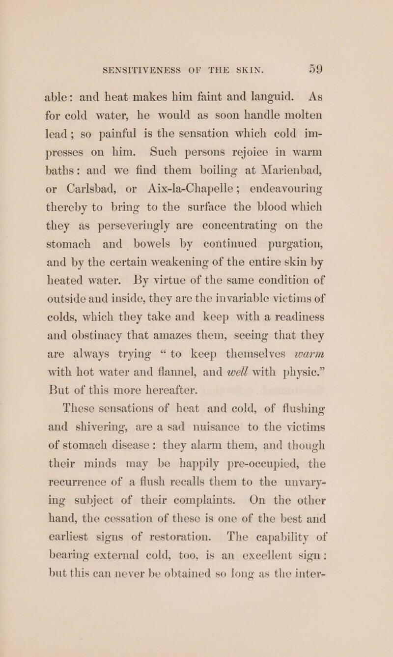 able: and heat makes him faint and languid. As for cold water, he would as soon handle molten lead; so painful is the sensation which cold im- presses on him. Such persons rejoice in warm baths: and we find them boiling at Marienbad, or Carlsbad, or Aix-la-Chapelle; endeavouring thereby to bring to the surface the blood which they as perseveringly are concentrating on the stomach and bowels by continued purgation, and by the certain weakening of the entire skin by heated water. By virtue of the same condition of outside and inside, they are the invariable victims of colds, which they take and keep with a readiness and obstinacy that amazes them, seeing that they are always trying “to keep themselves warm with hot water and flannel, and well with physic.” But of this more hereafter. These sensations of heat and cold, of flushing and shivering, are a sad nuisance to the victims of stomach disease: they alarm them, and though their minds may be happily pre-occupied, the recurrence of a flush recalls them to the unvary- ing subject of their complaints. On the other hand, the cessation of these is one of the best and earliest signs of restoration. The capability of bearing external cold, too, is an excellent sign: but this can never be obtained so long as the inter-