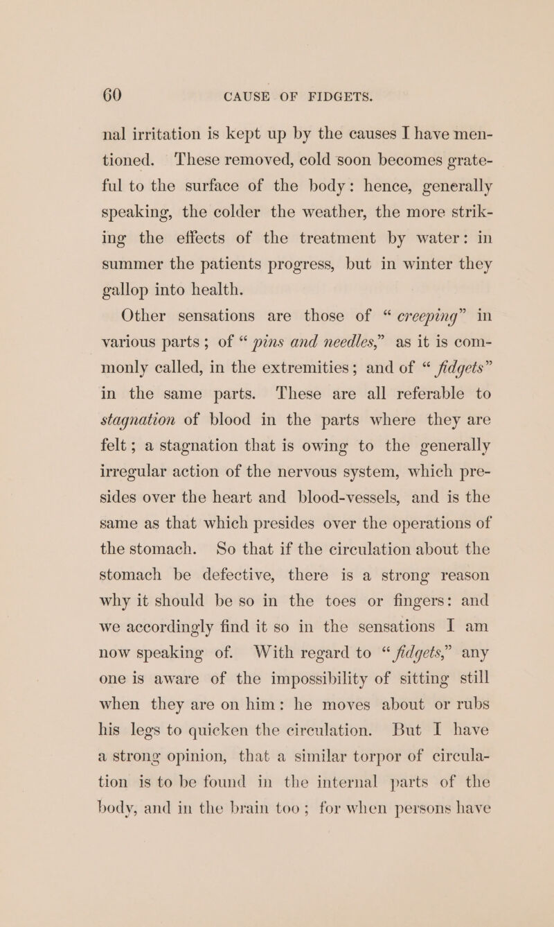 nal irritation is kept up by the causes I have men- tioned. These removed, cold soon becomes grate- ful to the surface of the body: hence, generally speaking, the colder the weather, the more strik- ing the effects of the treatment by water: In summer the patients progress, but in winter they gallop into health. Other sensations are those of “ creeping” in various parts; of “ pens and needles,” as it is com- monly called, in the extremities; and of “ fidgets” in the same parts. These are all referable to stagnation of blood in the parts where they are felt ; a stagnation that is owing to the generally irregular action of the nervous system, which pre- sides over the heart and blood-vessels, and is the same as that which presides over the operations of the stomach. So that if the circulation about the stomach be defective, there is a strong reason why it should be so in the toes or fingers: and we accordingly find it so in the sensations I am now speaking of. With regard to “ fidgets,” any one is aware of the impossibility of sitting still when they are on him: he moves about or rubs his legs to quicken the circulation. But I have a strong opinion, that a similar torpor of circula- tion is to be found in the internal parts of the body, and in the brain too; for when persons have