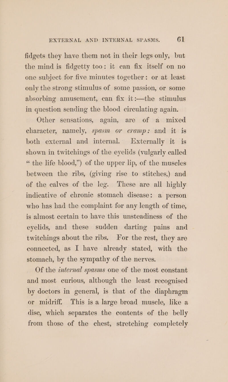 fidgets they have them not in their legs only, but the mind is fidgetty too: it can fix itself on no one subject for five minutes together: or at least only the strong stimulus of some passion, or some absorbing amusement, can fix it:—the stimulus in question sending the blood circulating again. Other sensations, again, are of a mixed character, namely, spasm or cramp: and it is both external and internal. Externally it is shown in twitchings of the eyelids (vulgarly called “ the life blood,”) of the upper lip, of the muscles between the ribs, (giving rise to stitches,) and of the calves of the leg. ‘These are all highly indicative of chronic stomach disease: a person who has had the complaint for any length of time, is almost certain to have this unsteadiness of the eyelids, and these sudden darting pains and twitchings about the ribs. Jor the rest, they are connected, as I have already stated, with the stomach, by the sympathy of the nerves. Of the internal spasms one of the most constant and most curious, although the least recognised by doctors in general, is that of the diaphragm or midriff. This is a large broad muscle, like a dise, which separates the contents of the belly from those of the chest, stretching completely