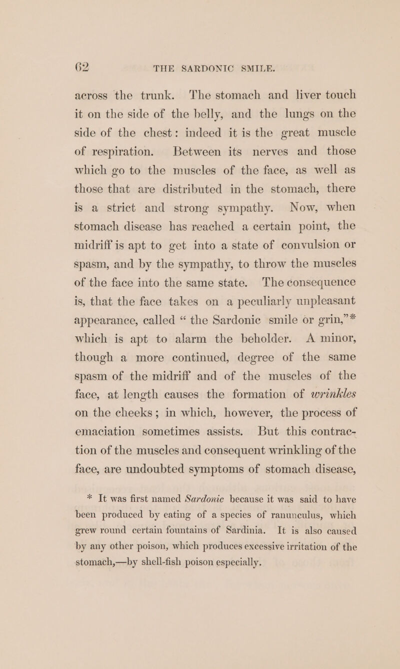 G2 THE SARDONIC SMILE. across the trunk. The stomach and liver touch it on the side of the belly, and the lungs on the side of the chest: indeed it is the great muscle of respiration. Between its nerves and those which go to the muscles of the face, as well as those that are distributed in the stomach, there is a strict and strong sympathy. Now, when stomach disease has reached a certain point, the midriff is apt to get into a state of convulsion or spasm, and by the sympathy, to throw the muscles of the face into the same state. The consequence is, that the face takes on a peculiarly unpleasant appearance, called “ the Sardonic smile or grin,”* which is apt to alarm the beholder. A minor, though a more continued, degree of the same spasm of the midriff and of the muscles of the face, at length causes the formation of wrinkles on the cheeks; in which, however, the process of emaciation sometimes assists. But this contrac- tion of the muscles and consequent wrinkling of the face, are undoubted symptoms of stomach disease, * It was first named Sardonic because it was said to have been produced by eating of a species of ranunculus, which grew round certain fountains of Sardinia. It is also caused by any other poison, which produces excessive irritation of the stomach,—by shell-fish poison especially.