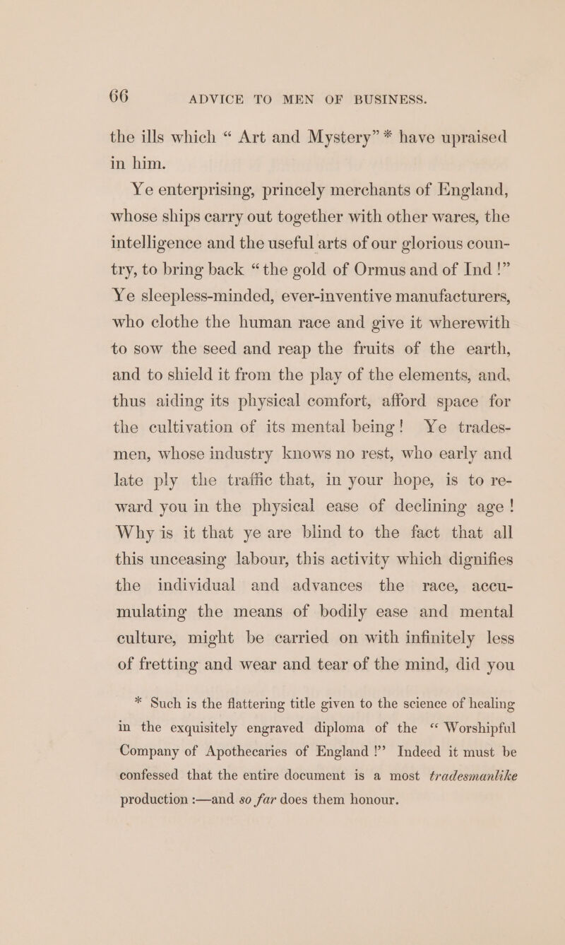 606 ADVICE TO MEN OF BUSINESS. the ills which “ Art and Mystery” * have upraised in him. Ye enterprising, princely merchants of England, whose ships carry out together with other wares, the intelligence and the useful arts of our glorious coun- try, to bring back “the gold of Ormus and of Ind !” Ye sleepless-minded, ever-inventive manufacturers, who clothe the human race and give it wherewith to sow the seed and reap the fruits of the earth, and to shield it from the play of the elements, and, thus aiding its physical comfort, afford space for the cultivation of its mental being! Ye _ trades- men, whose industry knows no rest, who early and late ply the trafic that, in your hope, is to re- ward you in the physical ease of declining age! Why is it that ye are blind to the fact that all this unceasing labour, this activity which dignifies the individual and advances the race, accu- mulating the means of bodily ease and mental culture, might be carried on with infinitely less of fretting and wear and tear of the mind, did you * Such is the flattering title given to the science of healing in the exquisitely engraved diploma of the ‘ Worshipful Company of Apothecaries of England !’ Indeed it must be confessed that the entire document is a most tradesmanlike production :—and so far does them honour.