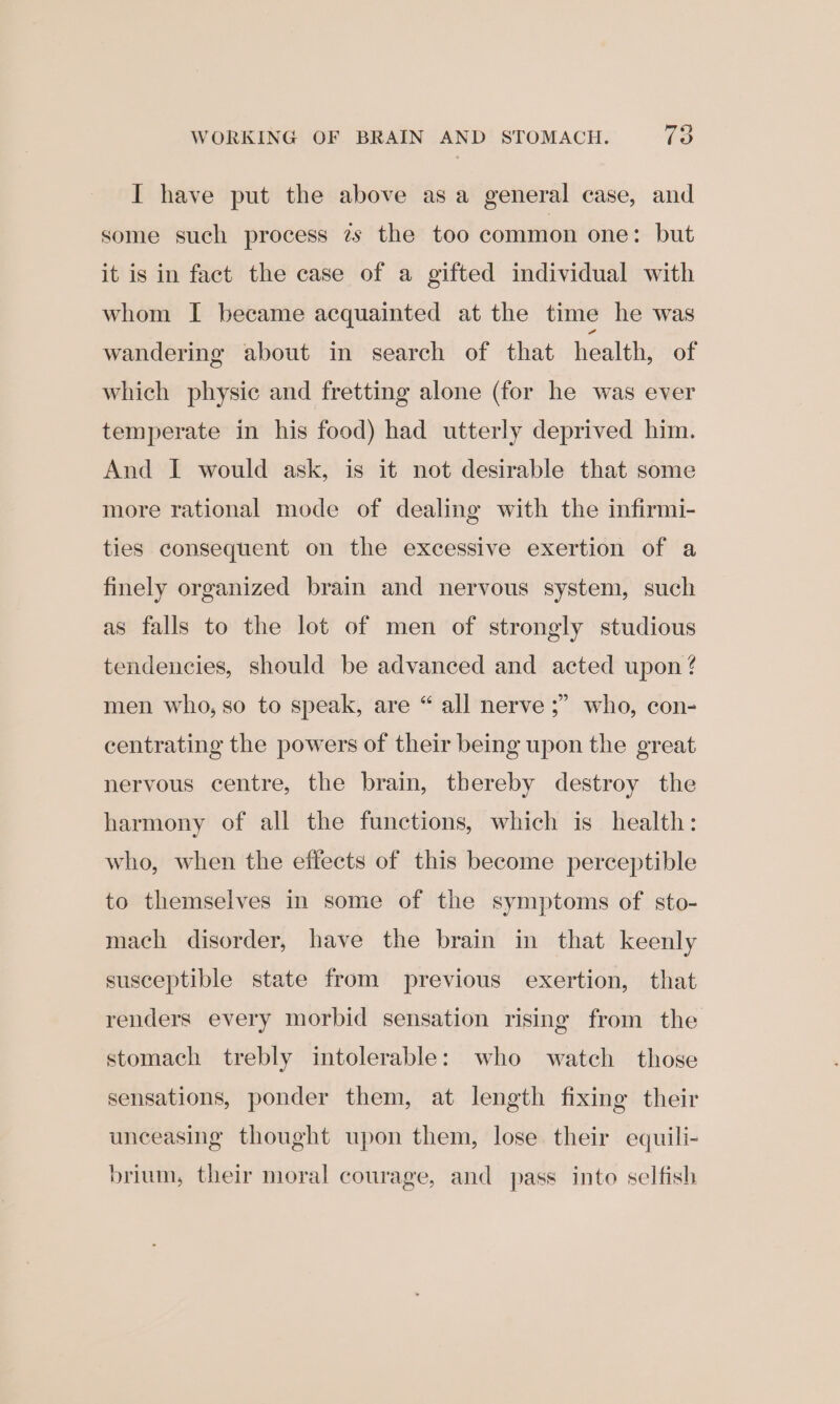 WORKING OF BRAIN AND STOMACH. te I have put the above asa general case, and some such process zs the too common one: but it is in fact the case of a gifted individual with whom I became acquainted at the time he was wandering about in search of that health, of which physic and fretting alone (for he was ever temperate in his food) had utterly deprived him. And I would ask, is it not desirable that some more rational mode of dealing with the infirmi- ties consequent on the excessive exertion of a finely organized brain and nervous system, such as falls to the lot of men of strongly studious tendencies, should be advanced and acted upon? men who, so to speak, are “ all nerve ;” who, con- centrating the powers of their being upon the great nervous centre, the brain, thereby destroy the harmony of all the functions, which is health: who, when the effects of this become perceptible to themselves in some of the symptoms of sto- mach disorder, have the brain in that keenly susceptible state from previous exertion, that renders every morbid sensation rising from the stomach trebly intolerable: who watch those sensations, ponder them, at length fixing their unceasing thought upon them, lose their equili- brium, their moral courage, and pass into selfish