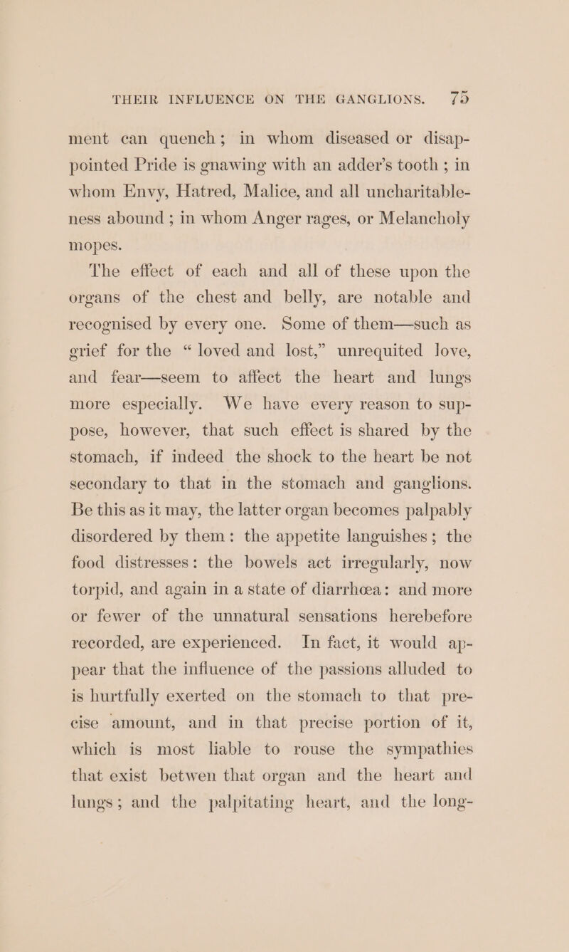 THEIR INFLUENCE ON THE GANGLIONS. 7) ment can quench; in whom diseased or disap- pointed Pride is gnawing with an adder’s tooth ; in whom Envy, Hatred, Malice, and all uncharitable- ness abound ; in whom Anger rages, or Melancholy mopes. The effect of each and all of these upon the organs of the chest and belly, are notable and recognised by every one. Some of them—such as grief for the “ loved and lost,” unrequited love, and fear—seem to affect the heart and lungs more especially. We have every reason to sup- pose, however, that such effect is shared by the stomach, if indeed the shock to the heart be not secondary to that in the stomach and ganglions. Be this as it may, the latter organ becomes palpably disordered by them: the appetite languishes; the food distresses: the bowels act irregularly, now torpid, and again in a state of diarrhoea: and more or fewer of the unnatural sensations herebefore recorded, are experienced. In fact, it would ap- pear that the influence of the passions alluded to is hurtfully exerted on the stomach to that pre- cise amount, and in that precise portion of it, which is most liable to rouse the sympathies that exist betwen that organ and the heart and lungs; and the palpitating heart, and the long-